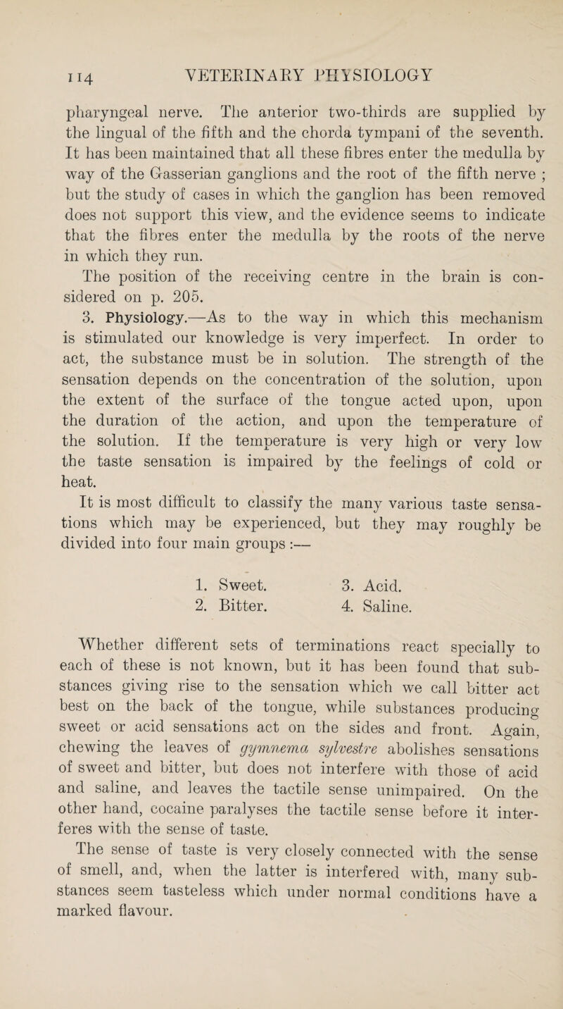 pharyngeal nerve. The anterior two-thirds are supplied by the lingual of the fifth and the chorda tympani of the seventh. It has been maintained that all these fibres enter the medulla by way of the Gasserian ganglions and the root of the fifth nerve ; but the study of cases in which the ganglion has been removed does not support this view, and the evidence seems to indicate that the fibres enter the medulla by the roots of the nerve in which they run. The position of the receiving centre in the brain is con¬ sidered on p. 205. 3. Physiology.—As to the way in which this mechanism is stimulated our knowledge is very imperfect. In order to act, the substance must be in solution. The strength of the sensation depends on the concentration of the solution, upon the extent of the surface of the tongue acted upon, upon the duration of the action, and upon the temperature of the solution. If the temperature is very high or very low the taste sensation is impaired by the feelings of cold or heat. It is most difficult to classify the many various taste sensa¬ tions which may be experienced, but they may roughly be divided into four main groups :— 1. Sweet. 3. Acid. 2. Bitter. 4. Saline. Whether different sets of terminations react specially to each of these is not known, but it has been found that sub¬ stances giving rise to the sensation which we call bitter act best on the back of the tongue, while substances producing sweet or acid sensations act on the sides and front. Again, chewing the leaves of gymnema sylvestre abolishes sensations of sweet and bitter, but does not interfere with those of acid and saline, and leaves the tactile sense unimpaired. On the other hand, cocaine paralyses the tactile sense before it inter¬ feres with the sense of taste. The sense of taste is very closely connected with the sense of smell, and, when the latter is interfered with, many sub¬ stances seem tasteless which under normal conditions have a marked flavour.