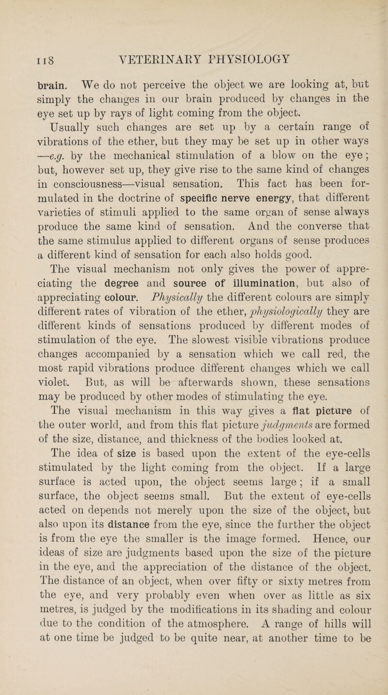 brain. We do not perceive the object we are looking at, but simply the changes in our brain produced by changes in the eye set up by rays of light coming from the object. Usually such changes are set up by a certain range of vibrations of the ether, but they may be set up in other ways —e.g. by the mechanical stimulation of a blow on the eye; but, however set up, they give rise to the same kind of changes in consciousness—visual sensation. This fact has been for¬ mulated in the doctrine of specific nerve energy, that different varieties of stimuli applied to the same organ of sense always produce the same kind of sensation. And the converse that the same stimulus applied to different organs of sense produces a different kind of sensation for each also holds good. The visual mechanism not only gives the power of appre¬ ciating the degree and source of illumination, but also of appreciating colour. Physically the different colours are simply different rates of vibration of the ether, physiologically they are different kinds of sensations produced by different modes of stimulation of the eye. The slowest visible vibrations produce changes accompanied by a sensation which we call red, the most rapid vibrations produce different changes which we call violet. But, as will be afterwards shown, these sensations may be produced by other modes of stimulating the eye. The visual mechanism in this way gives a flat picture of the outer world, and from this flat picture judgments are formed of the size, distance, and thickness of the bodies looked at. The idea of size is based upon the extent of the eye-cells stimulated by the light coming from the object. If a large surface is acted upon, the object seems large; if a small surface, the object seems small. But the extent of eye-cells acted on depends not merely upon the size of the object, but also upon its distance from the eye, since the further the object is from the eye the smaller is the image formed. Hence, our ideas of size are judgments based upon the size of the picture in the eye, and the appreciation of the distance of the object. The distance of an object, when over fifty or sixty metres from the eye, and very probably even when over as little as six metres, is judged by the modifications in its shading and colour due to the condition of the atmosphere. A range of hills will at one time be judged to be quite near, at another time to be