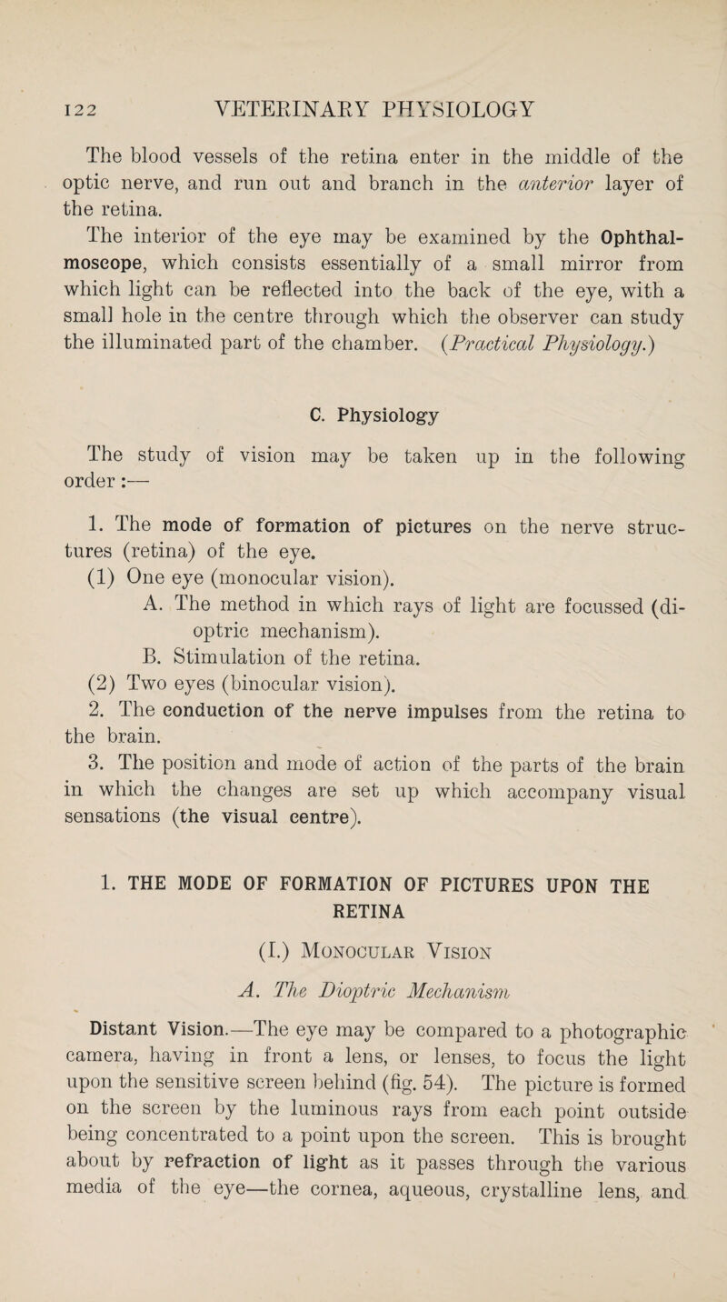 The blood vessels of the retina enter in the middle of the optic nerve, and run out and branch in the anterior layer of the retina. The interior of the eye may be examined by the Ophthal¬ moscope, which consists essentially of a small mirror from which light can be reflected into the back of the eye, with a small hole in the centre through which the observer can study the illuminated part of the chamber. (.Practical Physiology.) C. Physiology The study of vision may be taken up in the following order:— 1. The mode of formation of pictures on the nerve struc¬ tures (retina) of the eye. (1) One eye (monocular vision). A. The method in which rays of light are focussed (di¬ optric mechanism). B. Stimulation of the retina. (2) Two eyes (binocular vision). 2. The conduction of the nerve impulses from the retina to the brain. 3. The position and mode of action of the parts of the brain in which the changes are set up which accompany visual sensations (the visual centre). 1. THE MODE OF FORMATION OF PICTURES UPON THE RETINA (I.) Monocular Vision A. The Dioptric Mechanism Distant Vision.—The eye may be compared to a photographic camera, having in front a lens, or lenses, to focus the light upon the sensitive screen behind (fig. 54). The picture is formed on the screen by the luminous rays from each point outside being concentrated to a point upon the screen. This is brought about by refraction of light as it passes through the various media of the eye—the cornea, aqueous, crystalline lens, and