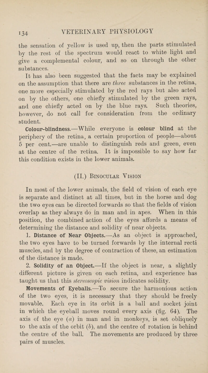 the sensation of yellow is used up, then the parts stimulated by the rest of the spectrum would react to white light and give a complemental colour, and so on through the other substances. It has also been suggested that the facts may be explained on the assumption that there are three substances in the retina, one more especially stimulated by the red rays but also acted on by the others, one chiefly stimulated by the green rays, and one chiefly acted on by the blue rays. Such theories, however, do not call for consideration from the ordinary student. Colour-blindness.—While everyone is colour blind at the periphery of the retina, a certain proportion of people—about 5 per cent.—are unable to distinguish reds and green, even at the centre of the retina. It is impossible to say how far this condition exists in the lower animals. (II.) Binocular Vision In most of the lower animals, the field of vision of each eye is separate and distinct at all times, but in the horse and dog the two eyes can be directed forwards so that the fields of vision overlap as they always do in man and in apes. When in this position, the combined action of the eyes affords a means of determining the distance and solidity of near objects. 1. Distance of Near Objects.—As an object is approached, the two eyes have to be turned forwards by the internal recti muscles, and by the degree of contraction of these, an estimation of the distance is made. 2. Solidity of an Object.—If the object is near, a slightly different picture is given on each retina, and experience has taught us that this stereoscopic vision indicates solidity. Movements of Eyeballs.—To secure the harmonious action of the two eyes, it is necessary that they should be freely movable. Each eye in its orbit is a ball and socket joint in which the eyeball moves round every axis (fig. 64). The axis of the eye (a) in man and in monkeys, is set obliquely to the axis of the orbit (&), and the centre of rotation is behind the centre of the ball. The movements are produced by three pairs of muscles.