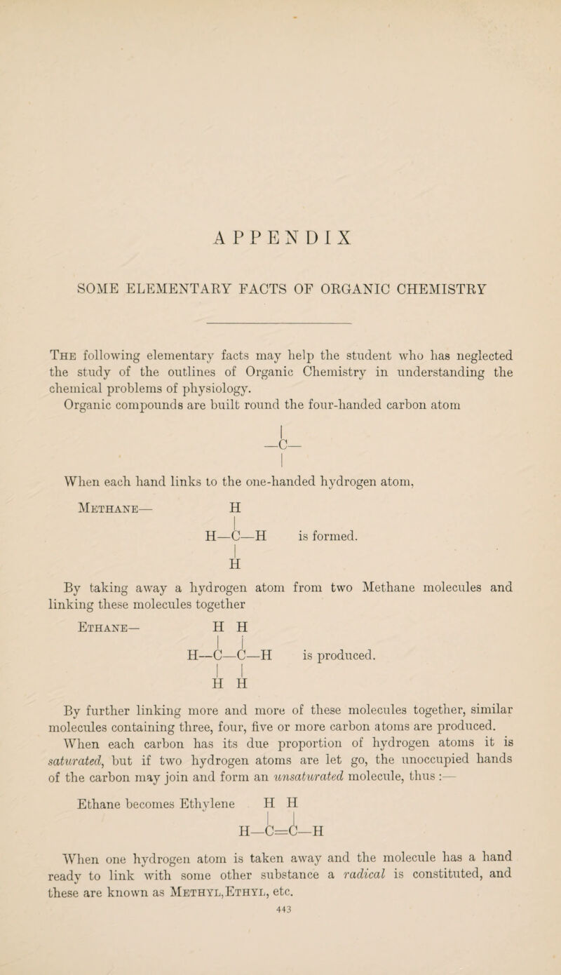 APPENDIX SOME ELEMENTARY FACTS OF ORGANIC CHEMISTRY The following elementary facts may help the student who has neglected the study of the outlines of Organic Chemistry in understanding the chemical problems of physiology. Organic compounds are built round the four-handed carbon atom I —C— When each hand links to the one-handed hydrogen atom, Methane— H H—C—H is formed. H By taking away a hydrogen atom from two Methane molecules and linking these molecules together Ethane— H H H—C—C—H is produced. i i H H By further linking more and more of these molecules together, similar molecules containing three, four, five or more carbon atoms are produced. When each carbon has its due proportion of hydrogen atoms it is saturated, but if two hydrogen atoms are let go, the unoccupied hands of the carbon may join and form an unsaturated molecule, thus :- Ethane becomes Ethylene H H H—C=C—H When one hydrogen atom is taken away and the molecule has a hand ready to link with some other substance a radical is constituted, and these are known as Methyl,Ethyl, etc.