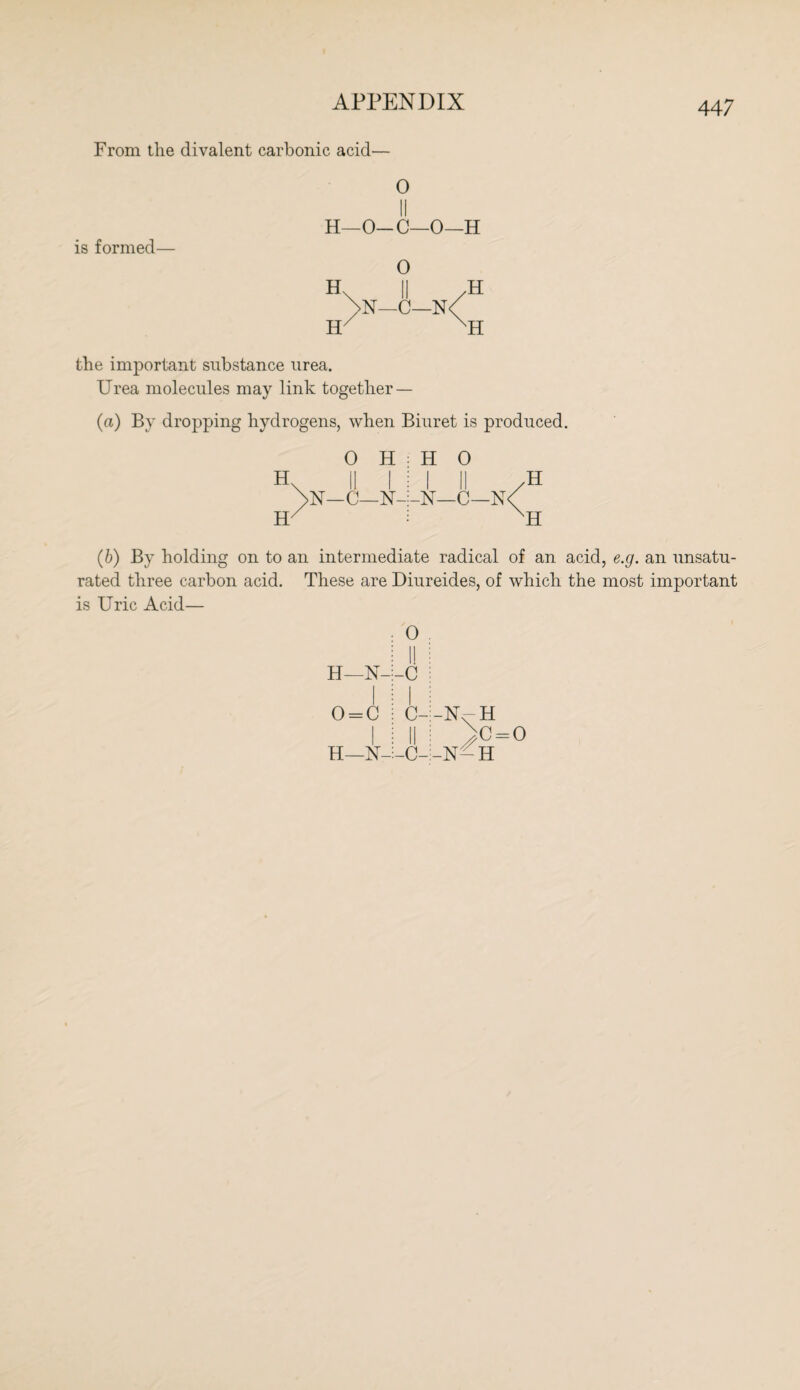 From the divalent carbonic acid— is formed— 0 II H—O-C—0—H 0 H H N—C—N' H H the important substance urea. Urea molecules may link together — (a) By dropping hydrogens, when Biuret is produced. H\ 0 II H 1 H 0 1 II /H H 1 1 -N- -N—C—N< nh (6) By holding on to an intermediate radical of an acid, e.g. an unsatu¬ rated three carbon acid. These are Diureides, of which the most important is Uric Acid— H—N- 0 = C I H—N- 0 I! -c I C- II -C- -N^H >C = ° -N-H