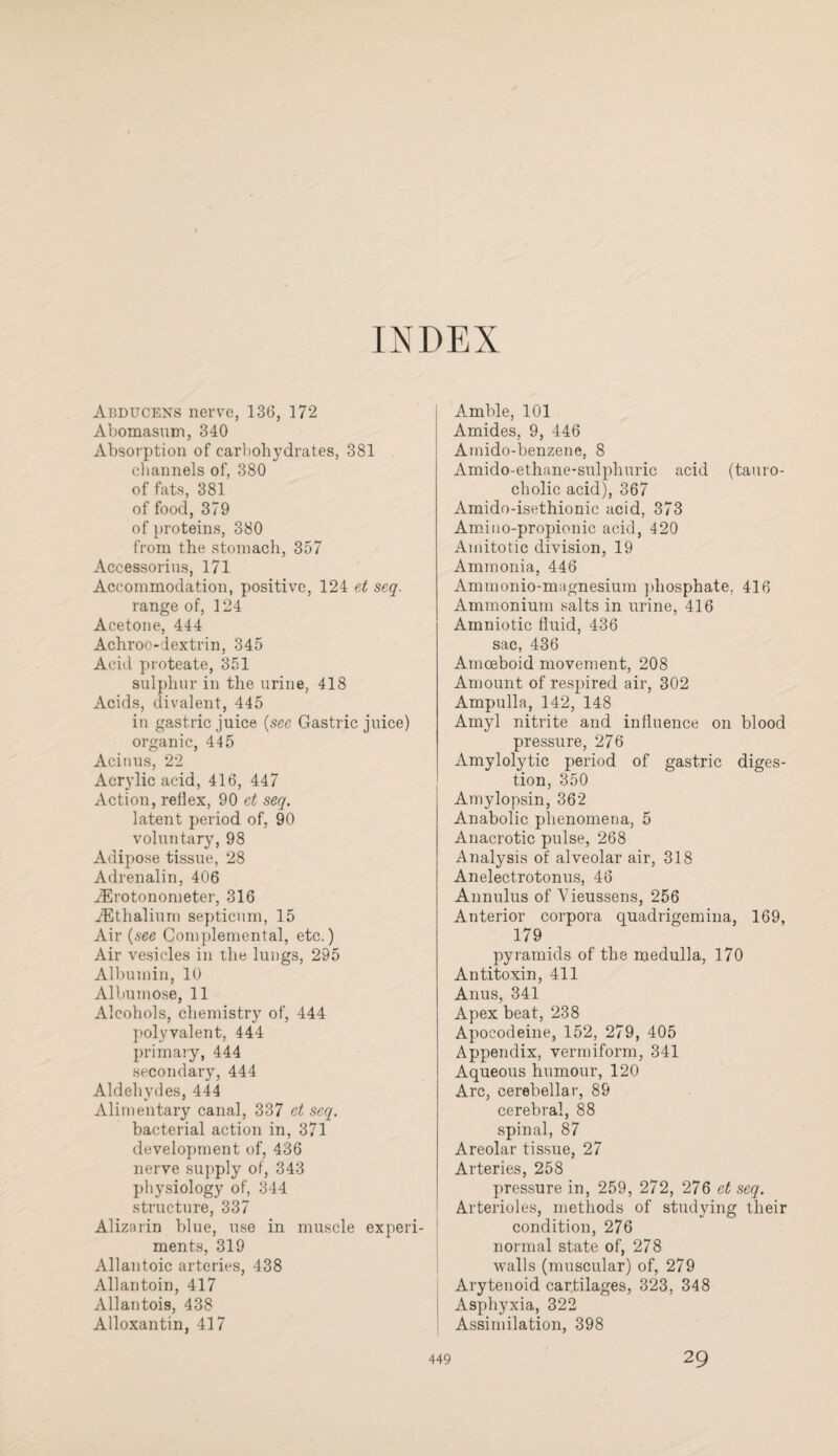 INDEX Abducens nerve, 136, 172 Abomasum, 340 Absorption of carbohydrates, 381 channels of, 380 of fats, 381 of food, 379 of proteins, 380 from the stomach, 357 Accessorius, 171 Accommodation, positive, 124 et seq. range of, 124 Acetone, 444 Achroo-dextrin, 345 Acid proteate, 351 sulphur in the urine, 418 Acids, divalent, 445 in gastric juice (see Gastric juice) organic, 445 Acinus, 22 Acrylic acid, 416, 447 Action, reflex, 90 et seq. latent period of, 90 voluntary, 98 Adipose tissue, 28 Adrenalin, 406 JErotonometer, 316 JEthalium septicum, 15 Air (see Complemental, etc.) Air vesicles in the lungs, 295 Albumin, 10 Albumose, 11 Alcohols, chemistry of, 444 polyvalent, 444 primary, 444 secondary, 444 Aldehydes, 444 Alimentary canal, 337 et seq. bacterial action in, 371 development of, 436 nerve supply of, 343 physiology of, 344 structure, 337 Alizarin blue, use in muscle experi¬ ments, 319 Allantoic arteries, 438 Allantoin, 417 Allantois, 438 Alloxantin, 417 Amble, 101 Amides, 9, 446 Amido-benzene, 8 Amido-ethane-sulphuric acid (tauro- cliolic acid), 367 Amido-isethionic acid, 373 Amino-propionic acid, 420 Amitotic division, 19 Ammonia, 446 Ammonio-magnesium phosphate, 416 Ammonium salts in urine, 416 Amniotic fluid, 436 sac, 436 Amoeboid movement, 208 Amount of respired air, 302 Ampulla, 142, 148 Amyl nitrite and influence on blood pressure, 276 Amylolytic period of gastric diges¬ tion, 350 Amylopsin, 362 Anabolic phenomena, 5 Anacrotic pulse, 268 Analysis of alveolar air, 318 Anelectrotonus, 46 Annulus of 'Vieussens, 256 Anterior corpora quadrigemina, 169, 179 pyramids of the medulla, 170 Antitoxin, 411 Anus, 341 Apex beat, 238 Apocodeine, 152, 279, 405 Appendix, vermiform, 341 Aqueous humour, 120 Arc, cerebellar, 89 cerebral, 88 spinal, 87 Areolar tissue, 27 Arteries, 258 pressure in, 259, 272, 276 ct seq. Arterioles, methods of studying their condition, 276 normal state of, 278 walls (muscular) of, 279 Arytenoid cartilages, 323, 348 Asphyxia, 322 Assimilation, 398