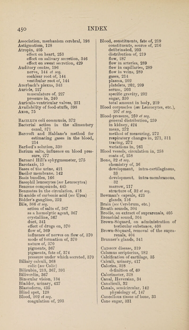 Association, mechanism cerebral, 198 Astigmatism, 128 Atropin, 405 effect on heart, 253 effect on salivary secretion, 346 effect on sweat secretion, 429 Auditory centre, 196 nerve, 144 et seq. cochlear root of, 144 vestibular root of, 144 Auerbach’s plexus, 343 Auricle, 227 musculature of, 227 pressure in, 240 Auriculo-ventricular valves, 231 Availability of food-stuffs, 398 Axon, 75 Bacillus coli communis, 372 Bacterial action in the alimentary canal, 371 Barcroft and Haldane’s method for estimating gases in the blood, 214 Barfoed’s solution, 330 Barium salts, influence on blood pres¬ sure, 277 Barnard Hill’s sphygmometer, 275 Barotaxis, 15 Bases of the urine, 421 Basilar membrane, 142 Basis bundles, 166 Basophil leucocytes (see Leucocytes) Benzene compounds, 445 Benzoates in the circulation, 418 Bi-amide of carbonic acid (see Urea) Bidder’s ganglion, 252 Bile, 366 et seq. action of salts of, 367 as a hremolytic agent, 367 crystalline, 367 duct, 341 effect of drugs on, 370 flow of, 369 influence of nerves on flow of, 370 mode of formation of, 370 nature of, 370 pigments, 367 pigments, fate of, 374 pressure under which secreted, 370 Biliary calculi, 368 colic (see Colic) Bilirubin, 213, 367, 391 Biliverdin, 367 Binocular vision, 134 Bladder, urinary, 427 Blastoderm, 435 Blind spot, 128 Blood, 202 et seq. coagulation of, 203 Blood, constituents, fate of, 219 constituents, source of, 216 defibrinated, 203 distribution of, 219 flow, 287 flow in arteries, 289 flow in capillaries, 289 flow in veins, 289 gases, 214 plasma, 202 platelets, 202, 209 serum, 203 specific gravity, 202 sugar, 330 total amount in body, 219 Blood corpuscles (see Leucocytes, etc.), 207 et seq. Blood-pressure, 259 et seq. general distribution, 259 in kidney, 424 mean, 272 method of measuring, 272 respiratory changes in, 271, 311 tracing, 272 variations in, 261 Blood vessels, circulation in, 258 coats of, 258 Bone, 32 et seq. chemistry of, 36 development, intra-cartilaginous, 33 development, intra-membranous, 32 marrow, 217 structure of, 32 et seq. Bowman’s capsule, 423 glands, 116 Brain (see Cerebrum, etc.) Breath sounds, 304 Brodie, on extract of suprarenals, 405 Bronchial sound, 304 Browm-Sequard, on administration of testicular substance, 408 Brown-Sequard, removal of the supra¬ renal s, 404 Brunner’s glands, 341 Caisson disease, 319 Calamus scriptorius, 282 Calcification of cartilage, 35 Calculi, urinary, 417 Calories, 328 definition of, 69 Calorimeter, 328 Canal, Haversian, 34 Canaliculi, 32 Canals, semicircular, 142 physiology of, 147 Cancellous tissue of bone, 33 Cane sugar, 331