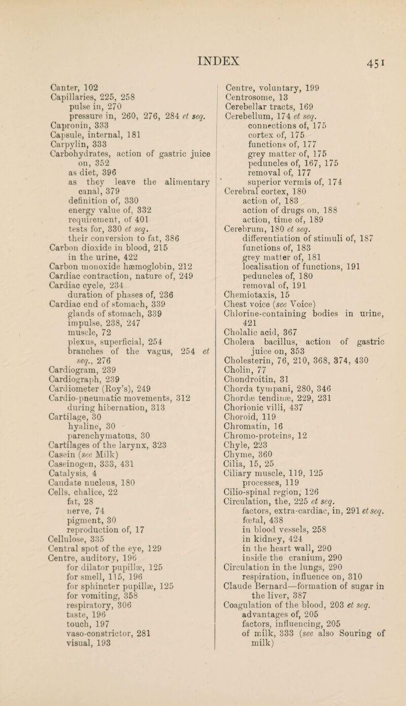 Canter, 102 Capillaries, 225, 258 pulse in, 270 pressure in, 260, 276, 284 et seq. Capronin, 333 Capsule, internal, 181 Carpylin, 333 Carbohydrates, action of gastric juice on, 352 as diet, 396 as they leave the alimentary canal, 379 definition of, 330 energy value of, 332 requirement, of 401 tests for, 330 et seq. their conversion to fat, 386 Carbon dioxide in blood, 215 in the urine, 422 Carbon monoxide haemoglobin, 212 Cardiac contraction, nature of, 249 Cardiac cycle, 234 duration of phases of, 236 Cardiac end of stomach, 339 glands of stomach, 339 impulse, 238, 247 muscle, 72 plexus, superficial, 254 branches of the vagus, 254 et seq., 276 Cardiogram, 239 Cardiograph, 239 Cardiometer (Roy’s), 249 Cardio-pneumatic movements, 312 during hibernation, 313 Cartilage, 30 hyaline, 30 parenchymatous, 30 Cartilages of the larynx, 323 Casein (see Milk) Caseinogen, 333, 431 Catalysis, 4 Caudate nucleus, 180 Cells, chalice, 22 fat, 28 nerve, 74 pigment, 30 reproduction of, 17 Cellulose, 335 Central spot of the eye, 129 Centre, auditory, 196 for dilator pupillse, 125 for smell, 115, 196 for sphincter papilla.1, 125 for vomiting, 358 respiratory, 306 taste, 196 touch, 197 vaso-constrictor, 281 visual, 193 Centre, voluntary, 199 Centrosome, 13 Cerebellar tracts, 169 Cerebellum, 174 et seq. connections of, 175 cortex of, 175 functions of, 177 grey matter of, 175 peduncles of, 167, 175 removal of, 177 superior vermis of, 174 Cerebral cortex, 180 action of, 183 action of drugs on, 188 action, time of, 189 Cerebrum, 180 et seq. differentiation of stimuli of, 187 functions of, 183 grey matter of, 181 localisation of functions, 191 peduncles of, 180 removal of, 191 Chemiotaxis, 15 Chest voice (see Voice) Chlorine-containing bodies in urine, 421 Cholalic acid, 367 Cholera bacillus, action of gastric juice on, 353 Cholesterin, 76, 210, 368, 374, 430 Cholin, 77 Chondroitin, 31 Chorda tympani, 280, 346 Chord* tendinre, 229, 231 Chorionic villi, 437 Choroid, 119 Chromatin, 16 Chromo-proteins, 12 Chyle, 223 Chyme, 360 Cilia, 15, 25 Ciliary muscle, 119, 125 processes, 119 Cilio-spinal region, 126 Circulation, the, 225 et seq. factors, extra-cardiac, in, 291 etseq. foetal, 438 in blood vessels, 258 in kidney, 424 in the heart wall, 290 inside the cranium, 290 Circulation in the lungs, 290 respiration, influence on, 310 Claude Bernard—formation of sugar in the liver, 387 Coagulation of the blood, 203 et seq. advantages of, 205 factors, influencing, 205 of milk, 333 (see also Souring of milk)