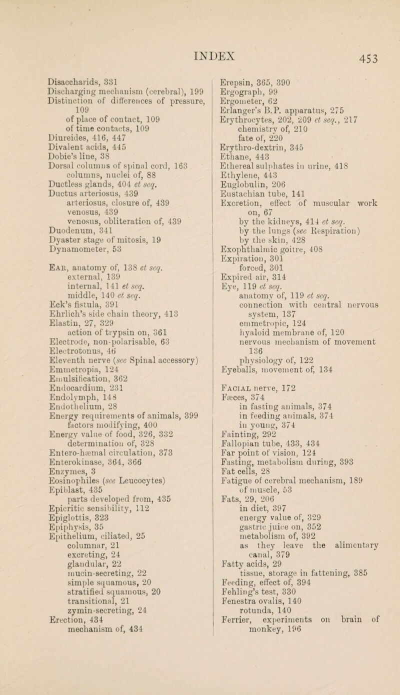 Disaccharids, 331 Discharging mechanism (cerebral), 199 Distinction of differences of pressure, 109 of place of contact, 109 of time contacts, 109 Diureides, 416, 447 Divalent acids, 445 Dobie’s line, 38 Dorsal columns of spinal cord, 163 columns, nuclei of, 88 Ductless glands, 404 et seq. Ductus arteriosus, 439 arteriosus, closure of, 439 venosus, 439 venosus, obliteration of, 439 Duodenum, 341 Dyaster stage of mitosis, 19 Dynamometer, 53 Ear, anatomy of, 138 et scq. external, 139 internal, 141 et seq. middle, 140 et seq. Eck’s fistula, 391 Ehrlich’s side chain theory, 413 Elastin, 27, 329 action of trypsin on, 361 Electrode, non-polarisable, 63 Electrotonus, 46 Eleventh nerve (see Spinal accessory) Emmetropia, 124 Emulsification, 362 Endocardium, 231 Endolymph, 148 Endothelium, 28 Energy requirements of animals, 399 factors modifying, 400 Energy value of food, 326, 332 determination of, 328 Enfero-htemal circulation, 373 Enterokinase, 364, 366 Enzymes, 3 Eosinophiles (see Leucocytes) Epiblast, 435 parts developed from, 435 Epicritic sensibility, 112 Epiglottis, 323 Epiphysis, 35 Epithelium, ciliated, 25 columnar, 21 excreting, 24 glandular, 22 mucin-secreting, 22 simple squamous, 20 stratified squamous, 20 transitional, 21 zymin-secreting, 24 Erection, 434 mechanism of, 434 Erepsin, 365, 390 Ergograph, 99 Ergometer, 62 Erlanger’s B.P. apparatus, 275 Erythrocytes, 202, 209 et seq., 217 chemistry of, 210 fate of, 220 Erythro-dextrin, 345 Ethane, 443 Ethereal sulphates in urine, 418 Ethylene, 443 Euglobulm, 206 Eustachian tube, 141 Excretion, effect of muscular work on, 67 by the kidneys, 414 et seq. by the lungs (see Respiration) by the skin, 428 Exophthalmic goitre, 408 Expiration, 301 forced, 301 Expired air, 314 Eye, 119 et seq. anatomy of, 119 et seq. connection with central nervous system, 137 emmetropic, 124 hyaloid membrane of, 120 nervous mechanism of movement 136 physiology of, 122 Eyeballs, movement of, 134 Facial nerve, 172 Fteces, 374 in fasting animals, 374 in feeding animals, 374 in young, 374 Fainting, 292 Fallopian tube, 433, 434 Far point of vision, 124 Fasting, metabolism during, 393 Fat cells, 28 Fatigue of cerebral mechanism, 189 of muscle, 53 Fats, 29, 206 in diet, 397 energy value of, 329 gastric juice on, 352 metabolism of, 392 as they leave the alimentary canal, 379 Fatty acids, 29 tissue, storage in fattening, 385 Feeding, effect of, 394 Fehling’s test, 330 Fenestra ovalis, 140 rotunda, 140 Ferrier, experiments on brain of monkey, 196