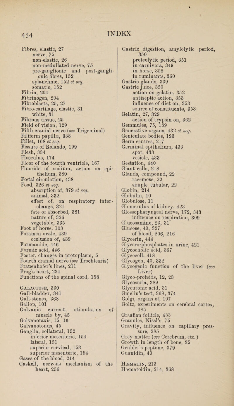 Fibres, elastic, 27 nerve, 75 non-elastic, 26 non-medullated nerve, 75 pre-ganglionic and post-gangli- onic libres, 152 splanchnic, 152 et seq. somatic, 152 Fibrin, 204 Fibrinogen, 204 Fibroblasts, 25, 27 Fibro-cartilage, elastic, 31 white, 31 Fibrous tissue, 25 Field of vision, 129 Fifth cranial nerve (see Trigeminal) Filiform papillae, 338 Fillet, 168 et seq. Fissure of Rolando, 199 Flesh, 334 Flocculus, 174 Floor of the fourth ventricle, 167 Fluoride of sodium, action on epi¬ thelium, 380 Foetal circulation, 438 Food, 326 et seq. absorption of, 379 et seq. animal, 332 effect of, on respiratory inter¬ change, 321 fate of absorbed, 381 nature of, . 326 vegetable, 335 Foot of horse, 103 Foramen ovale, 439 occlusion of, 439 Formamide, 446 Formic acid, 446 Foster, changes in protoplasm, 5 Fourth cranial nerve (see Trochlearis) Frauenhofer’s lines, 211 Frog’s heart, 234 Functions of the spinal cord, 158 Galactose, 330 Gall-bladder, 341 Gall-stones, 368 Gallop, 101 Galvanic current, stimulation of muscle by, 45 Galvanotaxis, 15, 16 Galvanotonus, 45 Ganglia, collateral, 152 inferior mesenteric, 154 lateral, 151 superior cervical, 153 superior mesenteric, 154 Gases of the blood, 214 Gaskell, nervous mechanism of the heart, 256 Gastric digestion, amylolytic period, 350 proteolytic period, 351 in carnivora, 349 in horse, 358 in ruminants, 360 Gastric glands, 339 Gastric juice, 350 action on gelatin, 352 antiseptic action, 353 influence of diet on, 353 source of constituents, 353 Gelatin, 27, 329 action of trypsin on, 362 Gemmules, 75, 189 Generative organs, 432 et seq. Geniculate bodies, 193 Germ centres, 217 Germinal epithelium, 433 spot, 433 vesicle, 433 Gestation, 440 Giant cells, 218 Glands, compound, 22 racemose, 22 simple tubular, 22 Globin, 214 Globulin, 10 Globulose, 11 Glomerulus of kidney, 423 Glossopharyngeal nerve, 172, 343 influence on respiration, 309 Glucosamine, 23, 31 Glucose, 40, 327 of blood, 206, 216 Glycerin, 444 Glycero-phospliates in urine, 421 Glycocholic acid, 367 Glycocoll, 418 Glycogen, 40, 332 Glycogenic function of the liver {see Liver) Glyco-proteids, 12, 23 Glycosuria, 389 Glycuronic acid, 31 Gmelin’s test, 368, 374 Golgi, organs of, 107 Goltz, experiments on cerebral cortex, 185 Graafian follicle, 433 Granules, Nissl’s, 75 Gravity, influence on capillary pres¬ sure, 285 Grey matter {see Cerebrum, etc.) Growth in length of bone, 35 Griibler’s peptone, 379 Guanidin, 40 HiEMATIN, 213 Hrematoidin, 214, 368