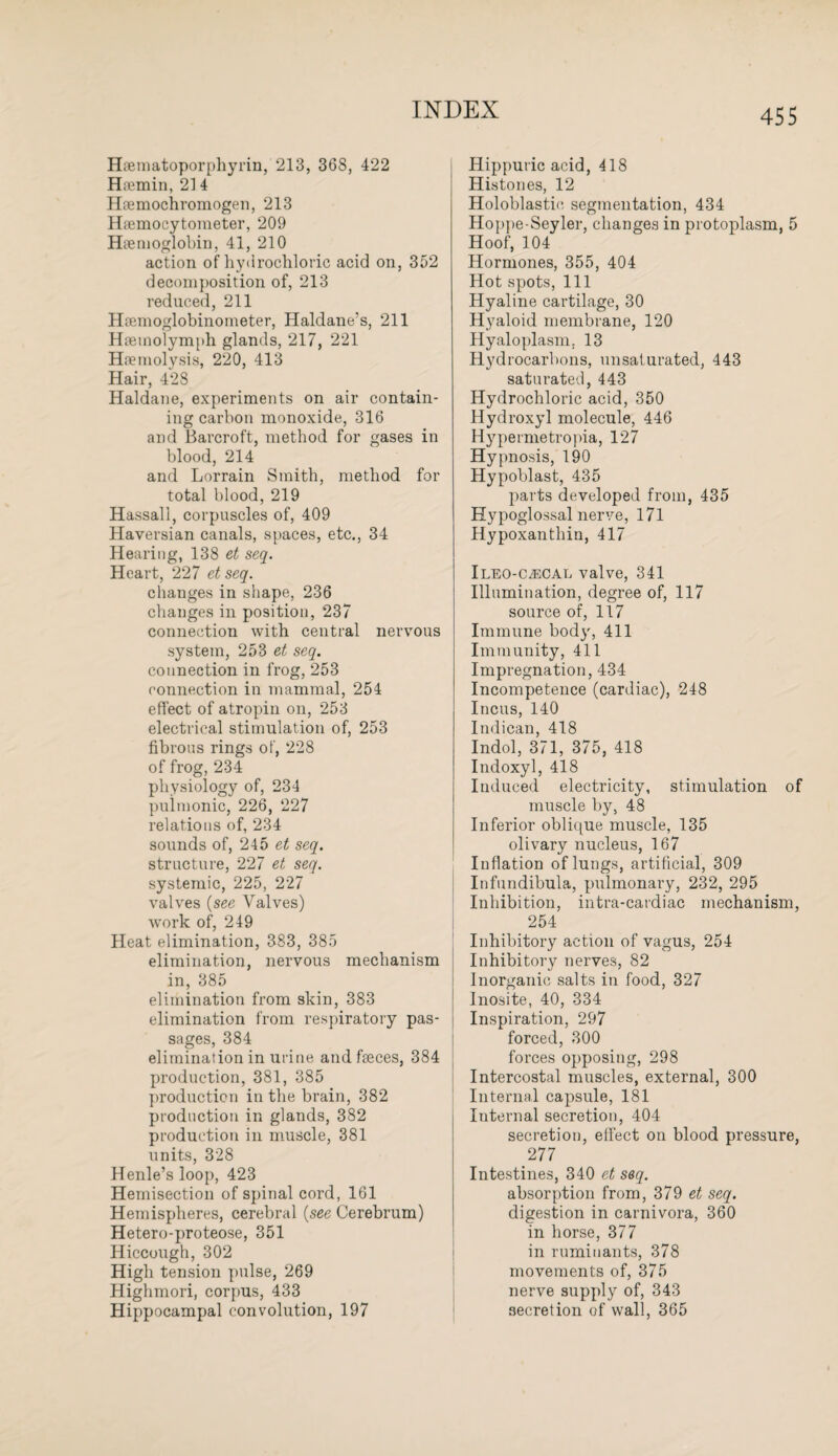 Hrematoporphyrin, 213, 368, 422 Hsemin, 21 4 Hremochromogen, 213 Hiemocytometer, 209 Haemoglobin, 41, 210 action of hydrochloric acid on, 352 decomposition of, 213 reduced, 211 Hremoglobinometer, Haldane’s, 211 Hsemolymph glands, 217, 221 Haemolysis, 220, 413 Hair, 428 Haldane, experiments on air contain¬ ing carbon monoxide, 316 and Barcroft, method for gases in blood, 214 and Lorrain Smith, method for total blood, 219 Hassall, corpuscles of, 409 Haversian canals, spaces, etc., 34 Hearing, 138 et seq. Heart, 227 et seq. changes in shape, 236 changes in position, 237 connection with central nervous system, 253 et seq. connection in frog, 253 connection in mammal, 254 effect of atropin on, 253 electrical stimulation of, 253 fibrous rings of, 228 of frog, 234 physiology of, 234 pulmonic, 226, 227 relations of, 234 sounds of, 245 et seq. structure, 227 et seq. systemic, 225, 227 valves (see Valves) work of, 249 Heat elimination, 383, 385 elimination, nervous mechanism in, 385 elimination from skin, 383 elimination from respiratory pas¬ sages, 384 elimination in urine and feces, 384 production, 381, 385 production in the brain, 382 production in glands, 382 production in muscle, 381 units, 328 Henle’s loop, 423 Hemisection of spinal cord, 161 Hemispheres, cerebral (see Cerebrum) Hetero-proteose, 351 Hiccough, 302 High tension pulse, 269 Highmori, corpus, 433 Hippocampal convolution, 197 Hippuric acid, 418 Histones, 12 Holoblastie segmentation, 434 Hoppe-Seyler, changes in protoplasm, 5 Hoof, 104 Hormones, 355, 404 Hot spots, 111 Hyaline cartilage, 30 Hyaloid membrane, 120 Hyaloplasm. 13 Hydrocarbons, unsaturated, 443 saturated, 443 Hydrochloric acid, 350 Hydroxyl molecule, 446 Hypermetropia, 127 Hypnosis, 190 Hypoblast, 435 parts developed from, 435 Hypoglossal nerve, 171 Hypoxanthin, 417 Ileo-c^cal valve, 341 Illumination, degree of, 117 source of, 117 Immune bod}', 411 Immunity, 411 Impregnation, 434 Incompetence (cardiac), 248 Incus, 140 Indican, 418 Indol, 371, 375, 418 Indoxyl, 418 Induced electricity, stimulation of muscle by, 48 Inferior oblique muscle, 135 olivary nucleus, 167 Inflation of lungs, artificial, 309 Infundibula, pulmonary, 232, 295 Inhibition, intra-cardiac mechanism, 254 Inhibitory action of vagus, 254 Inhibitory nerves, 82 Inorganic salts in food, 327 Inosite, 40, 334 Inspiration, 297 forced, 300 forces opposing, 298 Intercostal muscles, external, 300 Internal capsule, 181 Internal secretion, 404 secretion, effect on blood pressure, 277 Intestines, 340 et seq. absorption from, 379 et seq. digestion in carnivora, 360 in horse, 377 in ruminants, 378 movements of, 375 nerve supply of, 343 secretion of wall, 365
