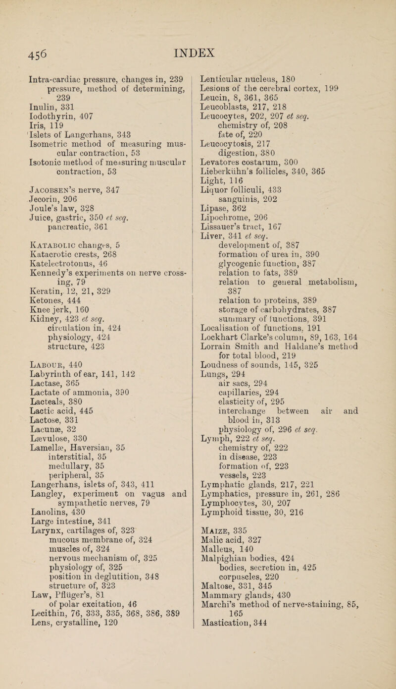 Intra-cardiac pressure, changes in, 239 pressure, method of determining, 239 Inulin, 331 Iodothyrin, 407 Iris, 119 'Islets of Langerhans, 343 Isometric method of measuring mus¬ cular contraction, 53 Isotonic method of measuring muscular contraction, 53 Jacobsen’s nerve, 347 Jecorin, 206 Joule’s law, 328 Juice, gastric, 350 et seq. pancreatic, 361 Katabolic changes, 5 Katacrotic crests, 268 Katelectrotonus, 46 Kennedy’s experiments on nerve cross¬ ing, 79 Keratin, 12, 21, 329 Ketones, 444 Knee jerk, 160 Kidney, 423 et seq. circulation in, 424 physiology, 424 structure, 423 Laboub, 440 Labyrinth of ear, 141, 142 Lactase, 365 Lactate of ammonia, 390 Lacteals, 380 Lactic acid, 445 Lactose, 331 Lacunae, 32 Laevulose, 330 Lamella?, Haversian, 35 interstitial, 35 medullary, 35 peripheral, 35 Langerhans, islets of, 343, 411 Langley, experiment on vagus and sympathetic nerves, 79 Lanolins, 430 Large intestine, 341 Larynx, cartilages of, 323 mucous membrane of, 324 muscles of, 324 nervous mechanism of, 325 physiology of, 325 position in deglutition, 348 structure of, 323 Law, Pfliiger’s, 81 of polar excitation, 46 Lecithin, 76, 333, 335, 368, 386, 389 Lens, crystalline, 120 Lenticular nucleus, 180 Lesions of the cerebral cortex, 199 Leucin, 8, 361, 365 Leucoblasts, 217, 218 Leucocytes, 202, 207 et seq. chemistry of, 208 fate of, 220 Leucocytosis, 217 digestion, 380 Levatores costarum, 300 Lieberkiihn’s follicles, 340, 365 Light, 116 Liquor folliculi, 433 sanguinis, 202 Lipase, 362 Lipochrome, 206 Lissauer’s tract, 167 Liver, 341 et seq. development of, 387 formation of urea in, 390 glycogenic function, 387 relation to fats, 389 relation to general metabolism, 387 relation to proteins, 389 storage of carbohydrates, 387 summary of lunctions, 391 Localisation of functions. 191 Lockhart Clarke’s column, 89, 163, 164 Lorrain Smith and Haldane’s method for total blood, 219 Loudness of sounds, 145, 325 Lungs, 294 air sacs, 294 capillaries, 294 elasticity of, 295 interchange between air and blood in, 313 physiology of, 296 et seq. Lymph, 222 et seq. chemistry of, 222 in disease, 223 formation of, 223 vessels, 223 Lymphatic glands, 217, 221 Lymphatics, pressure in, 261, 286 Lymphocytes, 30, 207 Lymphoid tissue, 30, 216 Maize, 335 Malic acid, 327 Malleus, 140 Malpighian bodies, 424 bodies, secretion in, 425 corpuscles, 220 Maltose, 331, 345 Mammary glands, 430 Marchi’s method of nerve-staining, 85, 165 Mastication, 344