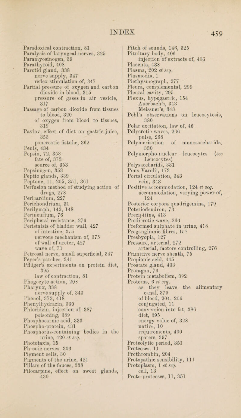 Paradoxical contraction, 81 Paralysis of laryngeal nerves, 325 Paramyosinogen, 39 Parathyroid, 408 Parotid gland, 338 nerve supply, 347 reflex stimulation of, 347 Partial pressure of oxygen and carbon dioxide in blood, 315 pressure of gases in air vesicle, 317 Passage of carbon dioxide from tissues to blood, 320 of oxygen from blood to tissues, 319 Pavlov, effect of diet on gastric juice, 353 pancreatic fistulse, 362 Penis, 434 Pepsin, 72, 353 fate of, 373 source of, 353 Pepsinogen, 353 Peptic glands, 339 Peptone, 11, 205, 351, 361 Perfusion method of studying action of drugs, 278 Pericardium, 227 Perichondrium, 31 Perilymph, 142, 148 Perineurium, 76 Peripheral resistance, 276 Peristalsis of bladder wall, 427 of intestine, 375 nervous mechanism of, 375 of wall of ureter, 427 wave of, 71 Petrosal nerve, small superficial, 347 Peyer’s patches, 341 Pfluger’s experiments on protein diet, 395 law of contraction, 81 Phagocyte action, 203 Pharynx, 338 nerve supply of, 343 Phenol, 372, 418 Phenylhydrazin, 330 Phloridzin, injection of, 387 poisoning, 389 Phosphocarnic acid, 333 Phospho-protein, 431 Phosphorus-containing bodies in the urine, 420 et seq. Phototaxis, 15 Phrenic nerves, 306 Pigment cells, 30 Pigments of the urine, 421 Pillars of the fauces, 338 Pilocarpine, effect on sweat glands, 430 Pitch of sounds, 146, 325 Pituitary body, 406 injection of extracts of, 406 Placenta, 438 Plasma, 202 et seq. Plasmodia, 1 Plethysmogrnpli, 277 Pleura, complemental, 299 Pleural cavity, 295 Plexus, hypogastric, 154 Auerbach’s, 343 Meissner’s, 343 Pohl’s observations on leucocytosis, 380 Polar excitation, law of, 46 Polycrotic waves, 266 pulse, 268 Polymerisation of monosaccliarids, 330 Polymorpho-nuclear leucocytes (see Leucocytes) Polysaccharids, 331 Pons Varolii, 173 Portal circulation, 343 vein, 343 Positive accommodation, 124 et seq. accommodation, varying power of, 124 Posterior corpora quadrigemina, 179 Poteriodendron, 73 Precipitins, 413 Predicrotic wave, 266 Preformed sulphate in urine, 418 Preganglionic fibres, 152 Presbyopia, 127 Pressure, arterial, 272 arterial, factors controlling, 276 Primitive nerve sheath, 75 Propionic acid, 445 Prostate gland, 433 Protagon, 76 Protein metabolism, 392 Proteins, 6 et seq. as they leave the alimentary canal, 379 of blood, 204, 206 conjugated, 11 conversion into fat, 386 diet, 395 energy value of, 328 native, 10 requirements, 400 sparers, 397 Proteolytic period, 351 Proteoses, 11 Prothrombin, 204 Protopathic sensibility, 111 Protoplasm, 1 et seq. cell, 13 Proto-proteoses, 11, 351