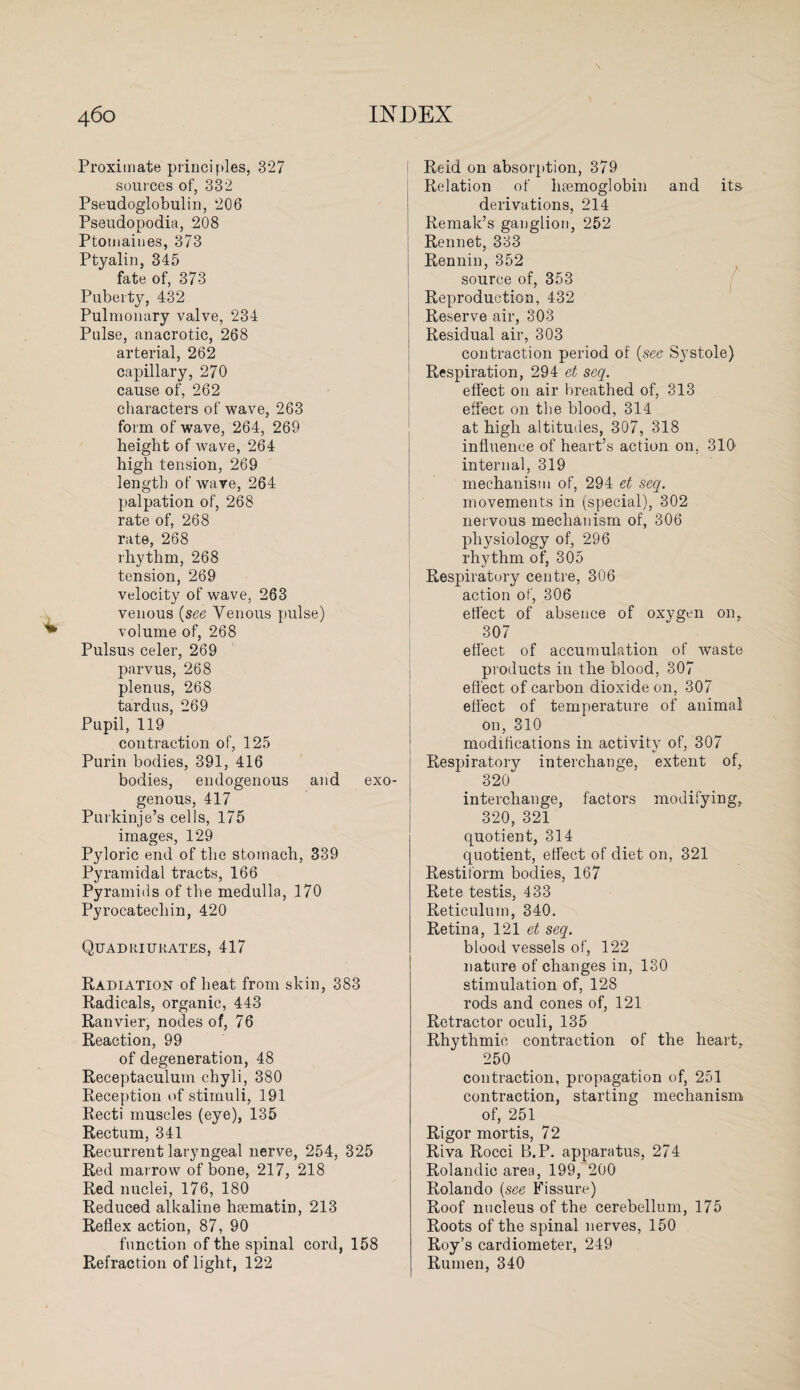 Proximate principles, 327 sources of, 332 Pseudoglobulin, 206 Pseudopodia, 208 Ptomaines, 373 Ptyalin, 345 fate of, 373 Puberty, 432 Pulmonary valve, 234 Pulse, anacrotic, 268 arterial, 262 capillary, 270 cause of, 262 characters of wave, 263 form of wave, 264, 269 height of wave, 264 high tension, 269 length of wave, 264 palpation of, 268 rate of, 268 rate, 268 rhythm, 268 tension, 269 velocity of wave, 263 venous (see Venous pulse) volume of, 268 Pulsus celer, 269 parvus, 268 plenus, 268 tardus, 269 Pupil, 119 contraction of, 125 Purin bodies, 391, 416 bodies, endogenous and exo¬ genous, 417 Purkinje’s cells, 175 images, 129 Pyloric end of the stomach, 339 Pyramidal tracts, 166 Pyramids of the medulla, 170 Pyrocatecliin, 420 Quadriurates, 417 Radiation of heat from skin, 383 Radicals, organic, 443 Ranvier, nodes of, 76 Reaction, 99 of degeneration, 48 Receptaculum chyli, 380 Reception of stimuli, 191 Recti muscles (eye), 135 Rectum, 341 Recurrent laryngeal nerve, 254, 325 Red marrow of bone, 217, 218 Red nuclei, 176, 180 Reduced alkaline htematin, 213 Reflex action, 87, 90 function of the spinal cord, 158 Refraction of light, 122 Reid on absorption, 379 Relation of haemoglobin and its- derivations, 214 Remak’s ganglion, 252 Rennet, 333 Rennin, 352 source of, 353 Reproduction, 432 Reserve air, 303 Residual air, 303 contraction period of (see Systole) Respiration, 294 et seq. effect on air breathed of, 313 effect on the blood, 314 at high altitudes, 307, 318 influence of heart’s action on, 310 internal, 319 mechanism of, 294 et seq. movements in (special), 302 nervous mechanism of, 306 physiology of, 296 rhythm of, 305 Respiratory centre, 306 action of, 306 effect of absence of oxygen on, 307 effect of accumulation of waste products in the blood, 307 effect of carbon dioxide on, 307 effect of temperature of animal on, 310 modifications in activity of, 307 Respiratory interchange, extent of, 320 interchange, factors modifying, 320, 321 quotient, 314 quotient, effect of diet on, 321 Restitorm bodies, 167 Rete testis, 433 Reticulum, 340. Retina, 121 et seq. blood vessels of, 122 nature of changes in, 130 stimulation of, 128 rods and cones of, 121 Retractor oculi, 135 Rhythmic contraction of the heart, 250 contraction, propagation of, 251 contraction, starting mechanism of, 251 Rigor mortis, 72 Riva Rocci B.P. apparatus, 274 Rolandic area, 199, 200 Rolando {see Fissure) Roof nucleus of the cerebellum, 175 Roots of the spinal nerves, 150 Roy’s cardiometer, 249 Rumen, 340