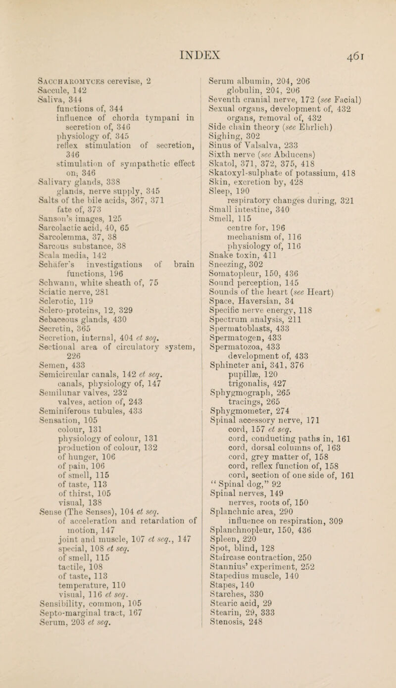 Sacch aromyues cerevisre, 2 Saccule, 142 Saliva, 344 functions of, 344 influence of chorda tympani in secretion of, 34G physiology of, 345 reflex stimulation of secretion, 346 stimulation of sympathetic effect on; 346 Salivary glands, 338 glands, nerve supply, 345 Salts of the bile acids, 367, 371 fate of, 373 Sanson’s images, 125 Sarcolactic acid, 40, 65 Sarcolemma, 37, 38 Sarcous substance, 38 Scala media, 142 Schafer's investigations of brain functions, 196 Schwann, white sheath of, 75 Sciatic nerve, 281 Sclerotic, 119 Sclero-proteins, 12, 329 Sebaceous glands, 430 Secretin, 365 Secretion, internal, 404 et seq. Sectional area of circulatory system, 226 Semen, 433 Semicircular canals, 142 et seq. canals, physiology of, 147 Semilunar valves, 232 valves, action of, 243 Seminiferous tubules, 433 Sensation, 105 colour, 131 physiology of colour, 131 production of colour, 132 of hunger, 106 of pain, 106 of smell, 115 of taste, 113 of thirst, 105 visual, 138 Sense (The Senses), 104 et seq. of acceleration and retardation of motion, 147 joint and muscle, 107 et seq., 147 special, 108 et seq. of smell, 115 tactile, 108 of taste, 113 temperature, 110 visual, 11Q et seq. Sensibility, common, 105 Septo-marginal tract, 167 Serum, 203 et seq. Serum albumin, 204, 206 globulin, 204, 206 Seventh cranial nerve, 172 (see Facial) Sexual organs, development of, 432 organs, removal of, 432 Side chain theory (sec Ehrlich) Sighing, 302 Sinus of Valsalva, 233 Sixth nerve (see Abducens) Skatol, 371, 372, 375, 418 Skatoxyl-sulphate of potassium, 418 Skin, excretion by, 428 Sleep, 190 respiratory changes during, 321 Small intestine, 340 Smell, 115 centre for, 196 mechanism of, 116 physiology of, 116 Snake toxin, 411 Sneezing, 302 Somatopleur, 150, 436 Sound perception, 145 Sounds of the heart (see Heart) Space, Haversian, 34 Specific nerve energy, 118 Spectrum analysis, 211 Spermatoblasts, 433 Spermatogen, 433 Spermatozoa, 433 development of, 433 Sphincter ani, 341, 376 pupillse, 120 trigonalis, 427 Sphygmograph, 265 tracings, 265 Sphygmometer, 274 Spinal accessory nerve, 171 cord, 157 et seq. cord, conducting paths in, 161 cord, dorsal columns of, 163 cord, grey matter of, 158 cord, reflex function of, 158 cord, section of one side of, 161 “ Spinal dog,” 92 Spinal nerves, 149 nerves, roots of, 150 Splanchnic area, 290 influence on respiration, 309 Splanchnopleur, 150, 436 Spleen, 220 Spot, blind, 128 Staircase contraction, 250 Stannius’ experiment, 252 Stapedius muscle, 140 Stapes, 140 Starches, 330 Stearic acid, 29 Stearin, 29, 333 Stenosis, 248