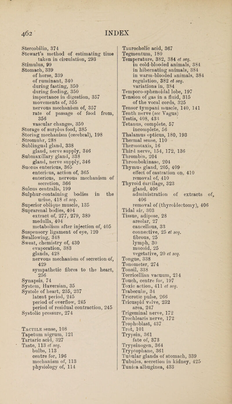 Stercobilin, 374 Stewart’s method of estimating time taken in circulation, 293 Stimulus, 99 Stomach, 339 of horse, 339 of ruminant, 340 during fasting, 350 during feeding, 350 importance in digestion, 357 movements of, 355 nervous mechanism of, 357 rate of passage of food from, 356 vascular changes, 350 Storage of surplus food, 385 Storing mechanism (cerebral), 198 Stromuhr, 288 Sublingual gland, 338 gland, nerve supply, 346 Submaxillary gland, 338 gland, nerve supply, 346 Succus entericus, 365 entericus, action of, 365 entericus, nervous mechanism of secretion, 366 Sulcus centralis, 199 Sulphur-containing bodies in the urine, 418 et seq. Superior oblique muscle, 135 Suprarenal bodies, 404 extract of, 277, 279, 389 medulla, 404 metabolism after injection of, 405 Suspensory ligament of eye, 120 Swallowing, 348 Sweat, chemistry of, 430 evaporation, 383 glands, 428 nervous mechanism of secretion of, 429 sympathetic fibres to the heart, 256 Synapsis, 74 System, Haversian, 35 Systole of heart, 235, 237 latent period, 245 period of overflow, 245 period of residual contraction, 245 Systolic pressure, 274 Tactile sense, 108 Tapetum nigrum, 121 Tartaric acid, 327 Taste, 113 et seq. bulbs, 113 centre for, 196 mechanism of, 113 physiology of, 114 Taurocholic acid, 367 Tegmentum, 180 Temperature, 382, 384 et seq. in cold-blooded animals, 384 in hibernating animals, 384 in warm-blooded animals, 384 regulation, 382 et seq. variations in, 3S4 Temporo-sphenoidal lobe, 197 Tension of gas in a fluid, 315 of the vocal cords, 325 Tensor tympani muscle, 140, 141 Tenth nerve (see Vagus) Testis, 408, 433 Tetanus, complete, 57 incomplete, 56 Thalamus opticus, 180, 193 Thermal sense, 110 Thermotaxis, 16 Third nerve, 154, 172, 136 Thrombin, 204 Thrombokinase, 204 Thymus gland, 205, 409 effect of castration on, 410 removal of, 410 Thyroid cartilage, 323 gland, 406 administration of extracts of„ 406 removal of (thyroidectomy), 406 Tidal air, 303 Tissue, adipose, 28 areolar, 27 cancellous, 33 connective, 25 et seq. fibrous, 25 lymph, 30 mucoid, 25 vegetative, 20 et seq. Tongue, 338 Tonometer, 274 Tonsil, 338 Torricellian vacuum, 214 Touch, centre for, 197 Toxic action, 411 et seq. Trabeculse, 34 Tricrotic pulse, 266 Tricuspid valve, 232 area, 247 Trigeminal nerve, 172 Trochlearis nerve, 172 Trophoblast, 437 Trot, 101 Trypsin, 361 fate of, 373 Trypsinogen, 364 Tryptophane, 361 TuOular glands of stomach, 339 Tubules, secretion in kidney, 425^ Tunica albuginea, 433