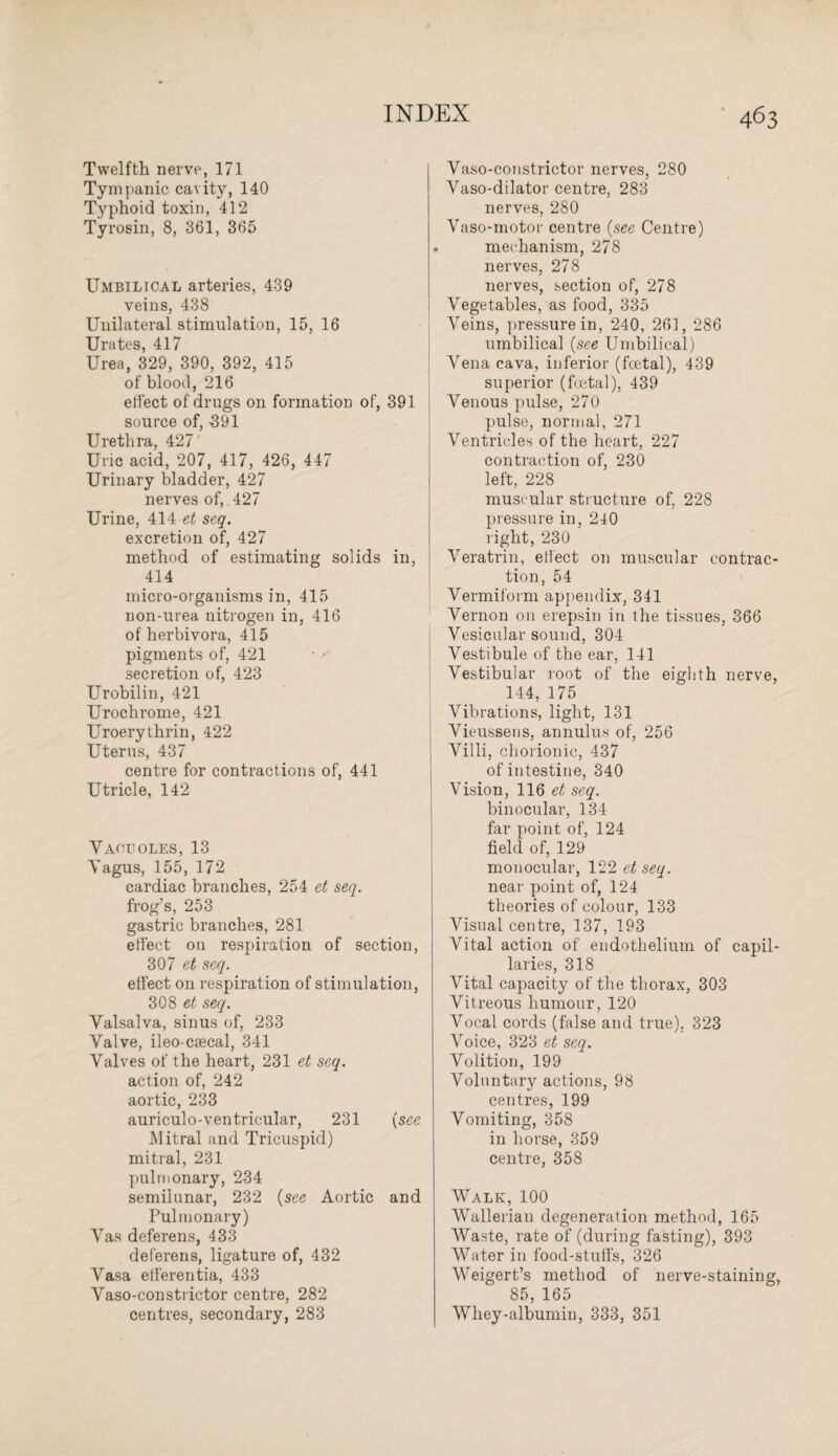 Twelfth nerve, 171 Tympanic cavity, 140 Typhoid toxin, 412 Tyrosin, 8, 361, 365 Umbilical arteries, 439 veins, 438 Unilateral stimulation, 15, 16 Urates, 417 Urea, 329, 390, 392, 415 of blood, 216 effect of drugs on formation of, 391 source of, -391 Urethra, 427 Uric acid, 207, 417, 426, 447 Urinary bladder, 427 nerves of, 427 Urine, 414 et seq. excretion of, 427 method of estimating solids in, 414 micro-organisms in, 415 non-urea nitrogen in, 416 of herbivora, 415 pigments of, 421 secretion of, 423 Urobilin, 421 Urochrome, 421 Uroerythrin, 422 Uterus, 437 centre for contractions of, 441 Utricle, 142 Vacuoles, 13 Vagus, 155, 172 cardiac branches, 254 et seq. frog’s, 253 gastric branches, 281 effect on respiration of section, 307 et seq. effect on respiration of stimulation, 3C8 et seq. Valsalva, sinus of, 233 Valve, ileo-ciecal, 341 Valves of the heart, 231 et seq. action of, 242 aortic, 233 auriculo-ventricular, 231 (see Mitral and Tricuspid) mitral, 231 pulmonary, 234 semilunar, 232 (see Aortic and Pulmonary) Vas deferens, 433 deferens, ligature of, 432 Vasa elferentia, 433 Vaso-constrictor centre, 282 centres, secondary, 283 Vaso-constrictor nerves, 280 Vaso-dilator centre, 283 nerves, 280 Vaso-motor centre (see Centre) mechanism, 278 nerves, 278 nerves, section of, 278 Vegetables, as food, 335 Veins, pressure in, 240, 261, 286 umbilical {see Umbilical) Vena cava, inferior (foetal), 439 superior (foetal), 439 Venous pulse, 270 pulse, normal, 271 Ventricles of the heart, 227 contraction of, 230 left, 228 muscular structure of, 228 pressure in, 240 right, 230 Veratrin, effect on muscular contrac¬ tion, 54 Vermiform appendix, 341 Vernon on erepsin in the tissues, 366 Vesicular sound, 304 Vestibule of the ear, 141 Vestibular root of the eighth nerve, 144, 175 Vibrations, light, 131 Vieussens, annulus of, 256 Villi, chorionic, 437 of intestine, 340 Vision, 116 seq. binocular, 134 far point of, 124 field of, 129 monocular, 122 et seq. near point of, 124 theories of colour, 133 Visual centre, 137, 193 Vital action of endothelium of capil¬ laries, 318 Vital capacity of the thorax, 303 Vitreous humour, 120 Vocal cords (false and true). 323 Voice, 323 et seq. Volition, 199 Voluntary actions, 98 centres, 199 Vomiting, 358 in horse, 359 centre, 358 Walk, 100 Wallerian degeneration method, 165 Waste, rate of (during fasting), 393 Water in food-stuffs, 326 Weigert’s method of nerve-staining, 85, 165 Whey-albumin, 333, 351