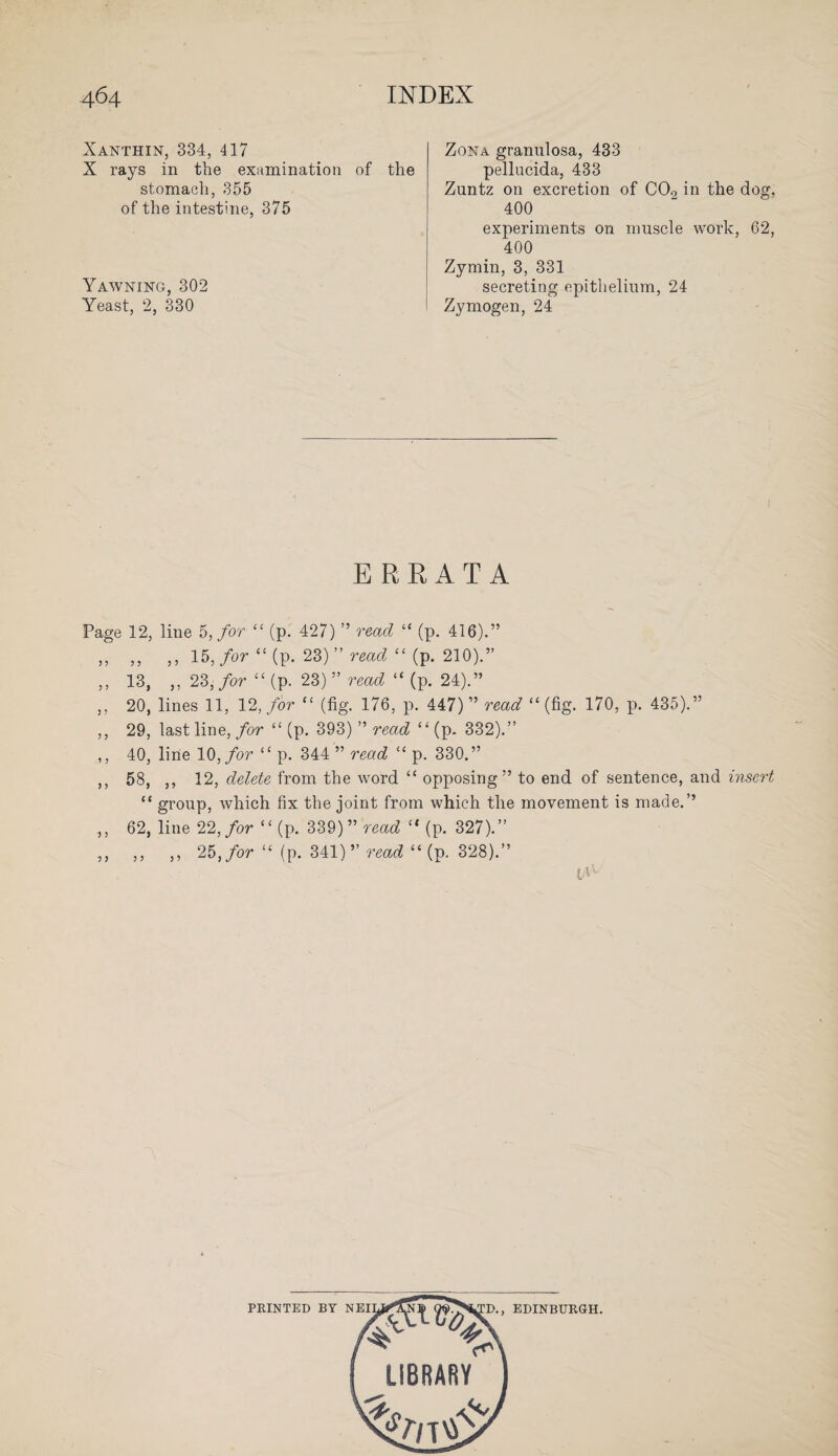 Xanthin, 334, 417 X rays in the examination of the stomach, 355 of the intestine, 375 Yawning, 302 Yeast, 2, 330 Zona granulosa, 433 pellucida, 433 Zuntz on excretion of C09 in the dog. 400 experiments on muscle work, 62, 400 Zymin, 3, 331 secreting epithelium, 24 Zymogen, 24 ERRATA Page 12, line 5, for “ (p. 427) ” read “ (p. 416).” ,, ,, ,, 15, for “ (p. 23)” read “ (p. 210).” ,, 13, ,, 23, for “ (p. 23) ” read “ (p. 24).” ,, 20, lines 11, 12, for “ (fig. 176, p. 447) ” read “(fig. 170, p. 435).” ,, 29, last line, for “ (p. 393) ” read “ (p. 332).” ,, 40, line 10, for “ p. 344 ” read “ p. 330.” ,, 58, ,, 12, delete from the word “ opposing” to end of sentence, and insert “ group, which fix the joint from which the movement is made.” ,, 62, line 22, for ‘£ (p. 339) ” read “ (p. 327).” ,, ,, ,, 25, for “ (p. 341)” read “ (p. 328).” PRINTED BY NEI 'o X > EDINBURGH.