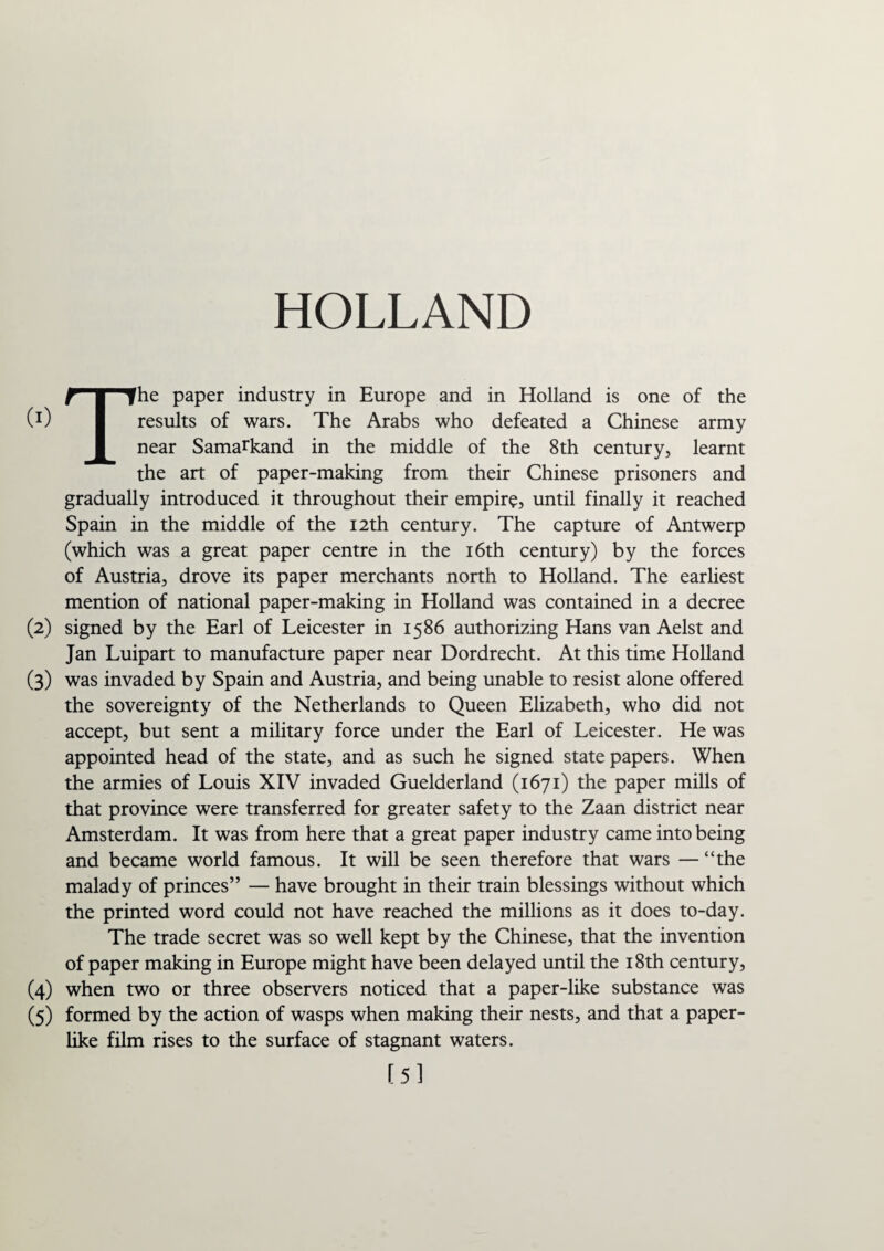 HOLLAND The paper industry in Europe and in Holland is one of the results of wars. The Arabs who defeated a Chinese army near Samarkand in the middle of the 8th century, learnt the art of paper-making from their Chinese prisoners and gradually introduced it throughout their empire, until finally it reached Spain in the middle of the 12th century. The capture of Antwerp (which was a great paper centre in the 16th century) by the forces of Austria, drove its paper merchants north to Holland. The earliest mention of national paper-making in Holland was contained in a decree (2) signed by the Earl of Leicester in 1586 authorizing Hans van Aelst and Jan Luipart to manufacture paper near Dordrecht. At this time Holland (3) was invaded by Spain and Austria, and being unable to resist alone offered the sovereignty of the Netherlands to Queen Elizabeth, who did not accept, but sent a military force under the Earl of Leicester. He was appointed head of the state, and as such he signed state papers. When the armies of Louis XIV invaded Guelderland (1671) the paper mills of that province were transferred for greater safety to the Zaan district near Amsterdam. It was from here that a great paper industry came into being and became world famous. It will be seen therefore that wars — “the malady of princes” — have brought in their train blessings without which the printed word could not have reached the millions as it does to-day. The trade secret was so well kept by the Chinese, that the invention of paper making in Europe might have been delayed until the 18th century, (4) when two or three observers noticed that a paper-like substance was (5) formed by the action of wasps when making their nests, and that a paper¬ like film rises to the surface of stagnant waters. [5]