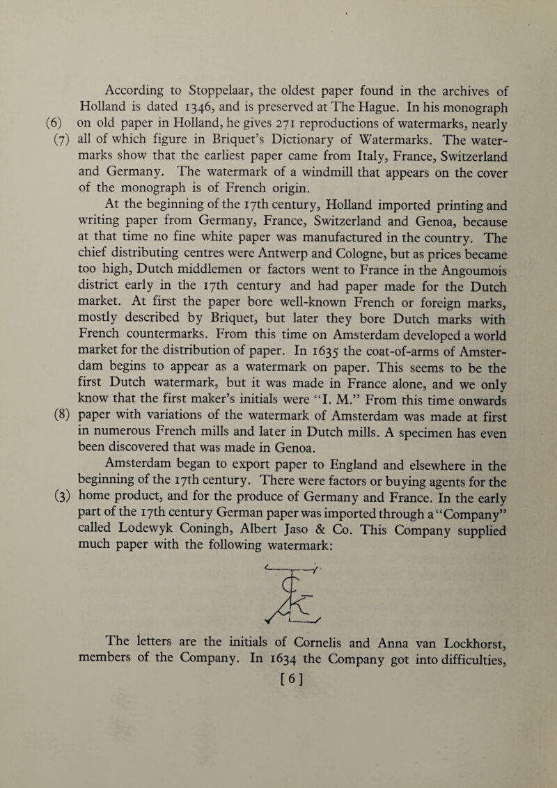 According to Stoppelaar, the oldest paper found in the archives of Holland is dated 1346, and is preserved at The Hague. In his monograph (6) on old paper in Holland, he gives 271 reproductions of watermarks, nearly (7) all of which figure in Briquet’s Dictionary of Watermarks. The water¬ marks show that the earliest paper came from Italy, France, Switzerland and Germany. The watermark of a windmill that appears on the cover of the monograph is of French origin. At the beginning of the 17th century, Holland imported printing and writing paper from Germany, France, Switzerland and Genoa, because at that time no fine white paper was manufactured in the country. The chief distributing centres were Antwerp and Cologne, but as prices became too high, Dutch middlemen or factors went to France in the Angoumois district early in the 17th century and had paper made for the Dutch market. At first the paper bore well-known French or foreign marks, mostly described by Briquet, but later they bore Dutch marks with French countermarks. From this time on Amsterdam developed a world market for the distribution of paper. In 1635 the coat-of-arms of Amster¬ dam begins to appear as a watermark on paper. This seems to be the first Dutch watermark, but it was made in France alone, and we only know that the first maker’s initials were “I. M.” From this time onwards (8) paper with variations of the watermark of Amsterdam was made at first in numerous French mills and later in Dutch mills. A specimen has even been discovered that was made in Genoa. Amsterdam began to export paper to England and elsewhere in the beginning of the 17th century. There were factors or buying agents for the (3) home product, and for the produce of Germany and France. In the early part of the 17th century German paper was imported through a “Company” called Lodewyk Coningh, Albert Jaso & Co. This Company supplied much paper with the following watermark: The letters are the initials of Cornells and Anna van Lockhorst, members of the Company. In 1634 the Company got into difficulties, [6]