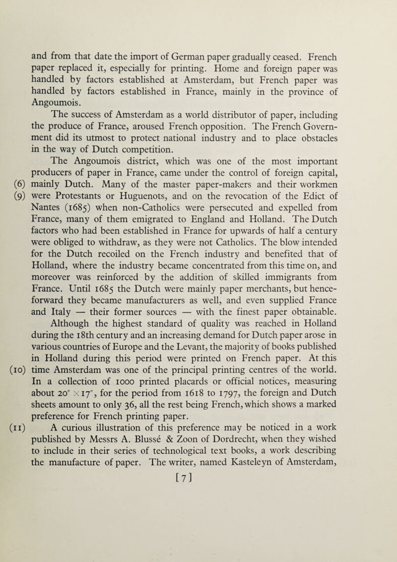 and from that date the import of German paper gradually ceased. French paper replaced it, especially for printing. Home and foreign paper was handled by factors established at Amsterdam, but French paper was handled by factors established in France, mainly in the province of Angoumois. The success of Amsterdam as a world distributor of paper, including the produce of France, aroused French opposition. The French Govern¬ ment did its utmost to protect national industry and to place obstacles in the way of Dutch competition. The Angoumois district, which was one of the most important producers of paper in France, came under the control of foreign capital, (6) mainly Dutch. Many of the master paper-makers and their workmen (9) were Protestants or Huguenots, and on the revocation of the Edict of Nantes (1685) when non-Catholics were persecuted and expelled from France, many of them emigrated to England and Holland. The Dutch factors who had been established in France for upwards of half a century were obliged to withdraw, as they were not Catholics. The blow intended for the Dutch recoiled on the French industry and benefited that of Holland, where the industry became concentrated from this time on, and moreover was reinforced by the addition of skilled immigrants from France. Until 1685 the Dutch were mainly paper merchants, but hence¬ forward they became manufacturers as well, and even supplied France and Italy — their former sources — with the finest paper obtainable. Although the highest standard of quality was reached in Holland during the 18th century and an increasing demand for Dutch paper arose in various countries of Europe and the Levant, the majority of books published in Holland during this period were printed on French paper. At this (10) time Amsterdam was one of the principal printing centres of the world. In a collection of 1000 printed placards or official notices, measuring about 20 X17, for the period from 1618 to 1797, the foreign and Dutch sheets amount to only 36, all the rest being French, which shows a marked preference for French printing paper. (11) A curious illustration of this preference may be noticed in a work published by Messrs A. Blusse & Zoon of Dordrecht, when they wished to include in their series of technological text books, a work describing the manufacture of paper. The writer, named Kasteleyn of Amsterdam, [7]