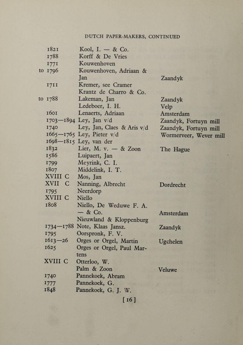 1821 Kool, I. — & Co. 1788 Korff & De Vries 1771 Kouwenhoven 1796 Kouwenhoven, Adriaan & Jan Zaandyk 1711 Kremer, see Cramer Krantz de Charro & Co. 1788 Lakeman, Jan Zaandyk Ledeboer, I. H. Velp 1601 Lenaerts, Adriaan Amsterdam 1703—1894 Ley, Jan v/d Zaandyk, Fortuyn mill 1740 Ley, Jan, Claes & Aris v/d Zaandyk, Fortuyn mill 1665—1765 Ley, Pieter v/d Wormerveer, Wever mill 1698—1815 Ley, van der 1832 Lier, M. v. — & Zoon The Hague 1586 Luipaert, Jan 1799 Meyrink, C. I. 1807 Middelink, I. T. XVIII c Mos, Jan XVII c Nanning, Albrecht Dordrecht 1795 Neerdorp XVIII c Niello 1808 Niello, De Weduwe F. A. — & Co. Amsterdam Nieuwland & Kloppenburg 1734—i7^8 Note, Klaas Jansz. Zaandyk 1795 Oorspronk, F. V. 1613—26 Orges or Orgel, Martin Ugchelen 1625 Orges or Orgel, Paul Mar¬ tens XVIII c Otterloo, W. Palm & Zoon Veluwe 1740 Pannekoek, Abram 1777 Pannekoek, G. 1848 Pannekoek, G. J. W. [16]