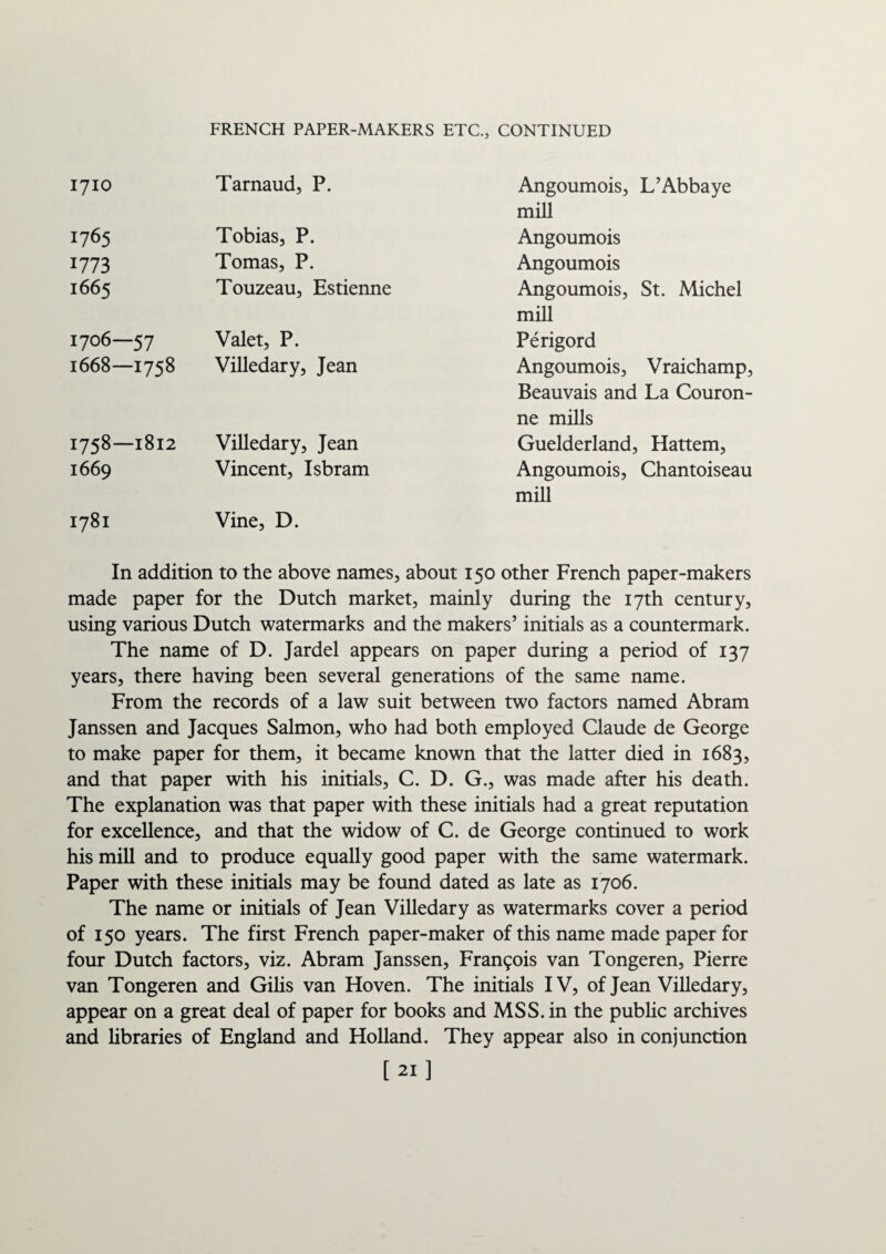 FRENCH PAPER-MAKERS ETC., CONTINUED 1710 Tarnaud, P. Angoumois, mill L’Abbaye 1765 Tobias, P. Angoumois 1773 Tomas, P. Angoumois 1665 Touzeau, Estienne Angoumois, mill St. Michel 1706—57 Valet, P. Perigord 1668—1758 Villedary, Jean Angoumois, Vraichamp, Beauvais and La Couron- ne mills 1758—1812 Villedary, Jean Guelderland: , Hattem, 1669 Vincent, Isbram Angoumois, mill Chantoiseau 1781 Vine, D. In addition to the above names, about 150 other French paper-makers made paper for the Dutch market, mainly during the 17th century, using various Dutch watermarks and the makers’ initials as a countermark. The name of D. Jardel appears on paper during a period of 137 years, there having been several generations of the same name. From the records of a law suit between two factors named Abram Janssen and Jacques Salmon, who had both employed Claude de George to make paper for them, it became known that the latter died in 1683, and that paper with his initials, C. D. G., was made after his death. The explanation was that paper with these initials had a great reputation for excellence, and that the widow of C. de George continued to work his mill and to produce equally good paper with the same watermark. Paper with these initials may be found dated as late as 1706. The name or initials of Jean Villedary as watermarks cover a period of 150 years. The first French paper-maker of this name made paper for four Dutch factors, viz. Abram Janssen, Francois van Tongeren, Pierre van Tongeren and Gilis van Hoven. The initials IV, of Jean Villedary, appear on a great deal of paper for books and MSS. in the public archives and libraries of England and Holland. They appear also in conjunction 121 ]