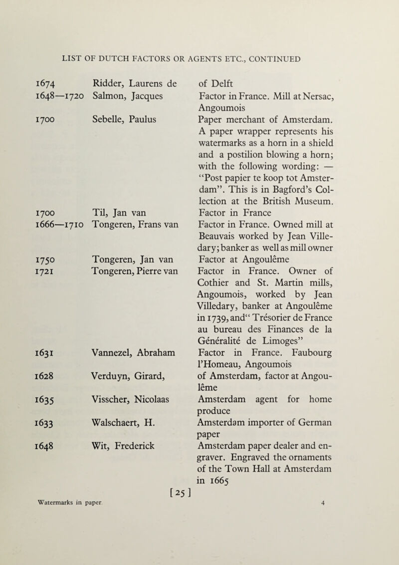 1674 Ridder, Laurens de of Delft 1648—1720 Salmon, Jacques Factor in France. Mill atNersac, Angoumois 1700 Sebelle, Paulus Paper merchant of Amsterdam. A paper wrapper represents his watermarks as a horn in a shield and a postilion blowing a horn; with the following wording: — “Post papier te koop tot Amster¬ dam”. This is in Bagford’s Col¬ lection at the British Museum. 1700 Til, Jan van Factor in France 1666—1710 Tongeren, Frans van Factor in France. Owned mill at Beauvais worked by Jean Ville- dary; banker as well as mill owner 1750 Tongeren, Jan van Factor at Angouleme 1721 Tongeren, Pierre van Factor in France. Owner of Cothier and St. Martin mills, Angoumois, worked by Jean Villedary, banker at Angouleme in 1739, and“ Tresorier de France au bureau des Finances de la Generalite de Limoges” 1631 Vannezel, Abraham Factor in France. Faubourg l’Flomeau, Angoumois 1628 Verduyn, Girard, of Amsterdam, factor at Angou¬ leme 1635 Visscher, Nicolaas Amsterdam agent for home produce 1633 Walschaert, H. Amsterdam importer of German paper 1648 Wit, Frederick Amsterdam paper dealer and en¬ graver. Engraved the ornaments of the Town Hall at Amsterdam in 1665 [25 ]