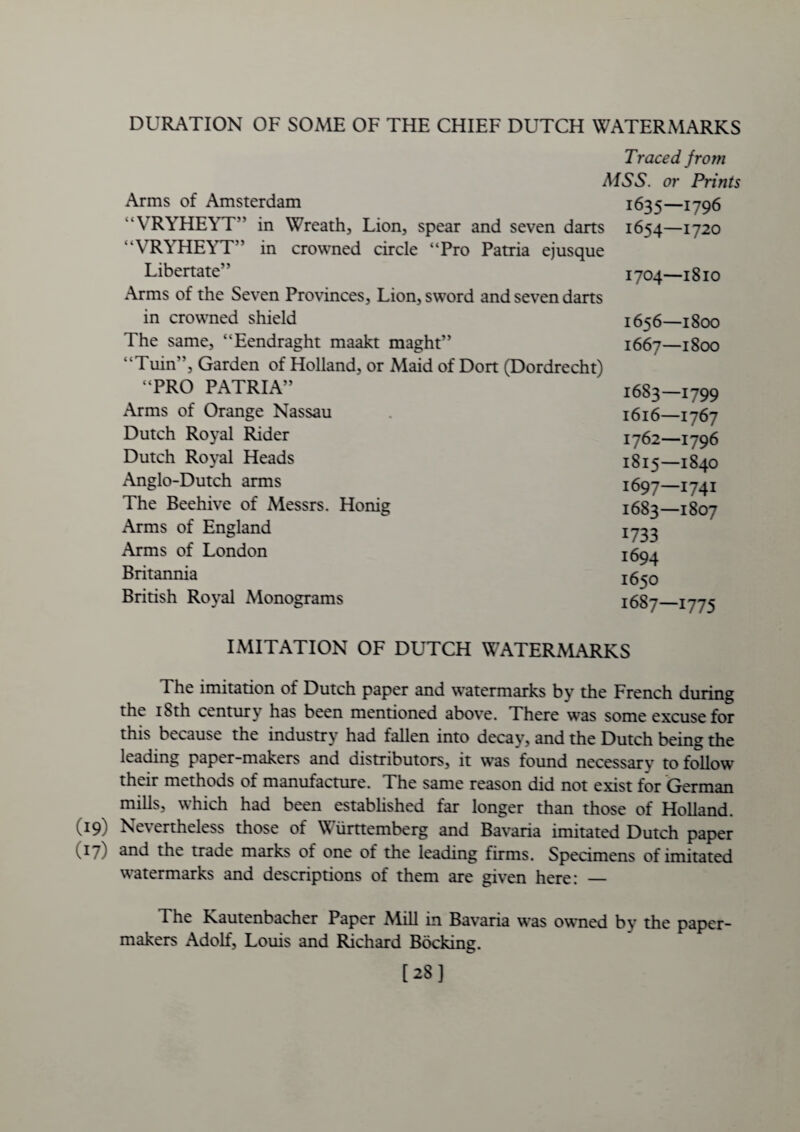 DURATION OF SOME OF THE CHIEF DUTCH WATERMARKS Traced from MSS. or Prints Arms of Amsterdam  VRYHEYT” in Wreath, Lion, spear and seven darts “VRYHEYT” in crowned circle “Pro Patria ejusque Libertate” Arms of the Seven Provinces, Lion, sword and seven darts in crowned shield The same, “Eendraght maakt maght” Tuin”, Garden of Holland, or Maid of Dort (Dordrecht) “PRO PATRIA” Arms of Orange Nassau Dutch Royal Rider Dutch Royal Heads Anglo-Dutch arms The Beehive of Messrs. Honig Arms of England Arms of London Britannia British Royal Monograms 1635—1796 1654—1720 1704—1810 1656—1800 1667—1800 1683—1799 1616—1767 1762—1796 1815—1840 1697—1741 1683—1807 1733 1694 1650 1687—1775 IMITATION OF DUTCH WATERMARKS The imitation of Dutch paper and watermarks by the French during the 18th century has been mentioned above. There was some excuse for this because the industry had fallen into decay, and the Dutch being the leading paper-makers and distributors, it was found necessarv to follow their methods of manufacture. The same reason did not exist for German mills, which had been established far longer than those of Holland. (19) Nevertheless those of Wiirttemberg and Bavaria imitated Dutch paper (17) 3nd the trade marks of one of the leading firms. Specimens of imitated watermarks and descriptions of them are given here: — The Kautenbacher Paper Mill in Bavaria was owned by the paper- makers Adolf, Louis and Richard Bocking. [28]