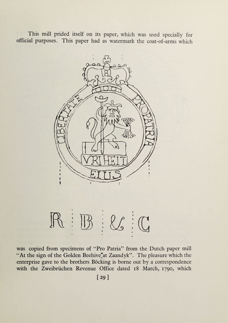 This mill prided itself on its paper, which was used specially for official purposes. This paper had as watermark the coat-of-arms which was copied from specimens of “Pro Patria” from the Dutch paper mill “At the sign of the Golden Beehive”at Zaandyk”. The pleasure which the enterprise gave to the brothers Booking is borne out by a correspondence with the Zweibruchen Revenue Office dated 18 March, 1790, which [29]