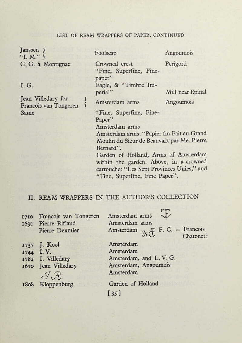Janssen ) “I. M.” 1 G. G. a Montignac I. G. Jean ViUedary for Francois van Tongeren Same Foolscap Angoumois Crowned crest Perigord “Fine, Superfine, Fine- paper” Eagle, & “Timbre Im¬ perial” Mill near Epinal Amsterdam arms Angoumois “Fine, Superfine, Fine- Paper” Amsterdam arms Amsterdam arms. “Papier fin Fait au Grand Moulin du Sieur de Beauvaix par Me. Pierre Bernard”. Garden of Holland, Arms of Amsterdam within the garden. Above, in a crowned cartouche: “Les Sept Provinces Unies,” and “Fine, Superfine, Fine Paper”. II. REAM WRAPPERS IN THE AUTHOR’S COLLECTION 1710 Francois van Tongeren 1690 Pierre Rif laud Pierre Dexmier 1737 J. Kool 1744 I. V. 1782 I. Villedary 1670 Jean Villedary 1808 Kloppenburg Amsterdam arms Amsterdam arms Amsterdam ^ ^7 T F. C. = Francois Chatonet? Amsterdam Amsterdam Amsterdam, and L. V. G. Amsterdam, Angoumois Amsterdam Garden of Holland [35]