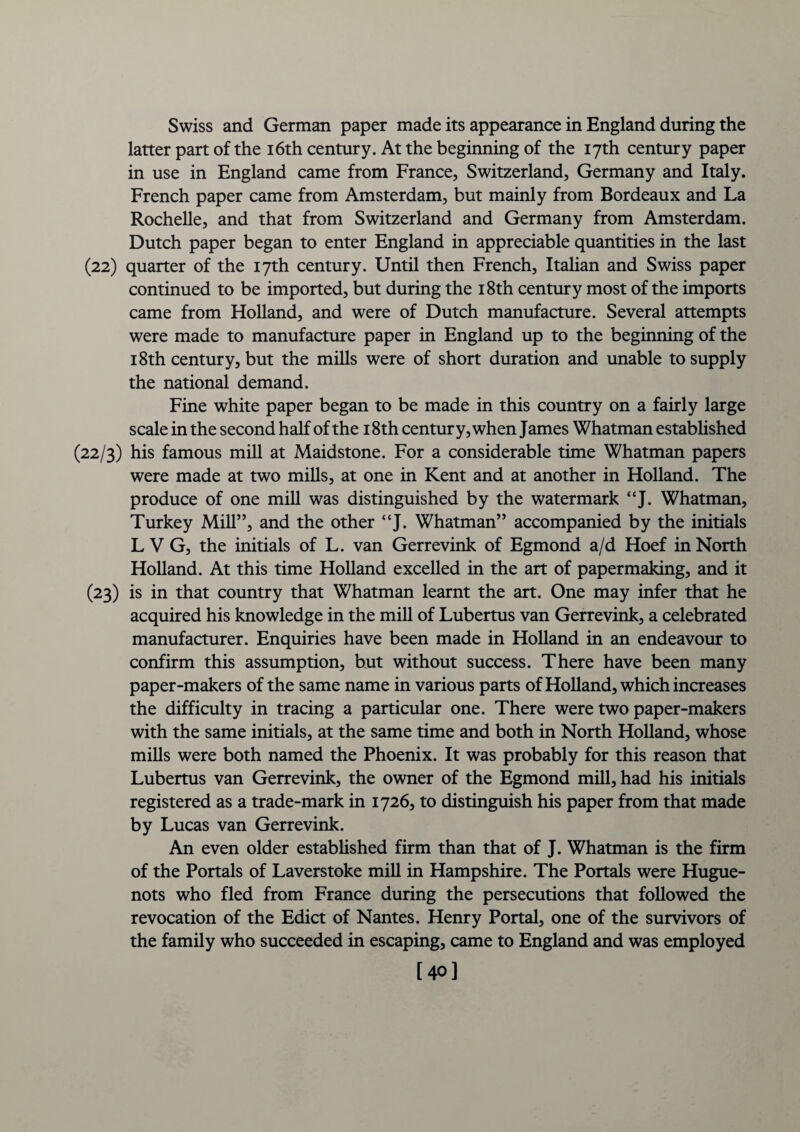 Swiss and German paper made its appearance in England during the latter part of the 16th century. At the beginning of the 17th century paper in use in England came from France, Switzerland, Germany and Italy. French paper came from Amsterdam, but mainly from Bordeaux and La Rochelle, and that from Switzerland and Germany from Amsterdam. Dutch paper began to enter England in appreciable quantities in the last (22) quarter of the 17th century. Until then French, Italian and Swiss paper continued to be imported, but during the 18th century most of the imports came from Holland, and were of Dutch manufacture. Several attempts were made to manufacture paper in England up to the beginning of the 18th century, but the mills were of short duration and unable to supply the national demand. Fine white paper began to be made in this country on a fairly large scale in the second half of the 18th century, when James Whatman established (22/3) his famous mill at Maidstone. For a considerable time Whatman papers were made at two mills, at one in Kent and at another in Holland. The produce of one mill was distinguished by the watermark “J. Whatman, Turkey Mill”, and the other “J. Whatman” accompanied by the initials L V G, the initials of L. van Gerrevink of Egmond a/d Hoef in North Holland. At this time Holland excelled in the art of papermaking, and it (23) is in that country that Whatman learnt the art. One may infer that he acquired his knowledge in the mill of Lubertus van Gerrevink, a celebrated manufacturer. Enquiries have been made in Holland in an endeavour to confirm this assumption, but without success. There have been many paper-makers of the same name in various parts of Holland, which increases the difficulty in tracing a particular one. There were two paper-makers with the same initials, at the same time and both in North Holland, whose mills were both named the Phoenix. It was probably for this reason that Lubertus van Gerrevink, the owner of the Egmond mill, had his initials registered as a trade-mark in 1726, to distinguish his paper from that made by Lucas van Gerrevink. An even older established firm than that of J. Whatman is the firm of the Portals of Laverstoke mill in Hampshire. The Portals were Hugue¬ nots who fled from France during the persecutions that followed the revocation of the Edict of Nantes. Henry Portal, one of the survivors of the family who succeeded in escaping, came to England and was employed [40]