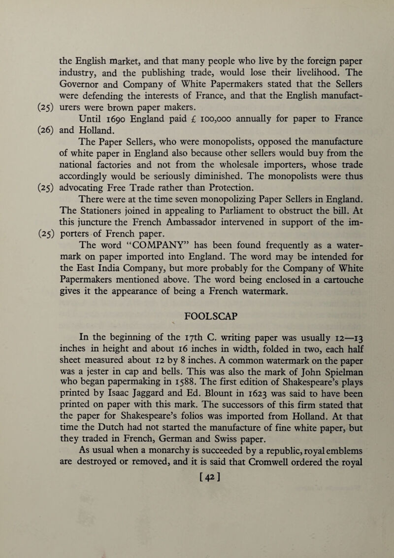 the English market, and that many people who live by the foreign paper industry, and the publishing trade, would lose their livelihood. The Governor and Company of White Papermakers stated that the Sellers were defending the interests of France, and that the English manufact- (25) urers were brown paper makers. Until 1690 England paid £ 100,000 annually for paper to France (26) and Holland. The Paper Sellers, who were monopolists, opposed the manufacture of white paper in England also because other sellers would buy from the national factories and not from the wholesale importers, whose trade accordingly would be seriously diminished. The monopolists were thus (25) advocating Free Trade rather than Protection. There were at the time seven monopolizing Paper Sellers in England. The Stationers joined in appealing to Parliament to obstruct the bill. At this juncture the French Ambassador intervened in support of the im- (25) porters of French paper. The word “COMPANY” has been found frequently as a water¬ mark on paper imported into England. The word may be intended for the East India Company, but more probably for the Company of White Papermakers mentioned above. The word being enclosed in a cartouche gives it the appearance of being a French watermark. FOOLSCAP In the beginning of the 17th C. writing paper was usually 12—13 inches in height and about 16 inches in width, folded in two, each half sheet measured about 12 by 8 inches. A common watermark on the paper was a jester in cap and bells. This was also the mark of John Spielman who began papermaking in 1588. The first edition of Shakespeare’s plays printed by Isaac Jaggard and Ed. Blount in 1623 was said to have been printed on paper with this mark. The successors of this firm stated that the paper for Shakespeare’s folios was imported from Holland. At that time the Dutch had not started the manufacture of fine white paper, but they traded in French, German and Swiss paper. As usual when a monarchy is succeeded by a republic, royal emblems are destroyed or removed, and it is said that Cromwell ordered the royal [42]