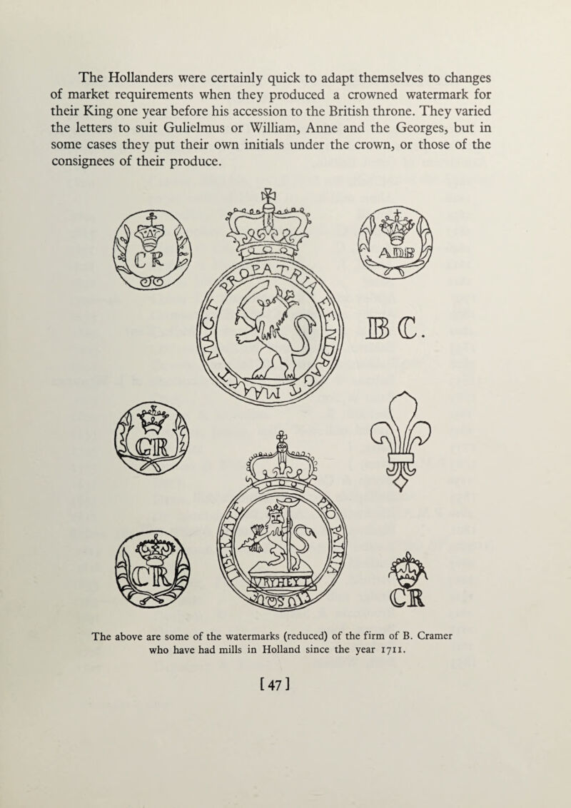 The Hollanders were certainly quick to adapt themselves to changes of market requirements when they produced a crowned watermark for their King one year before his accession to the British throne. They varied the letters to suit Gulielmus or William, Anne and the Georges, but in some cases they put their own initials under the crown, or those of the consignees of their produce. The above are some of the watermarks (reduced) of the firm of B. Cramer who have had mills in Holland since the year 1711. [47]