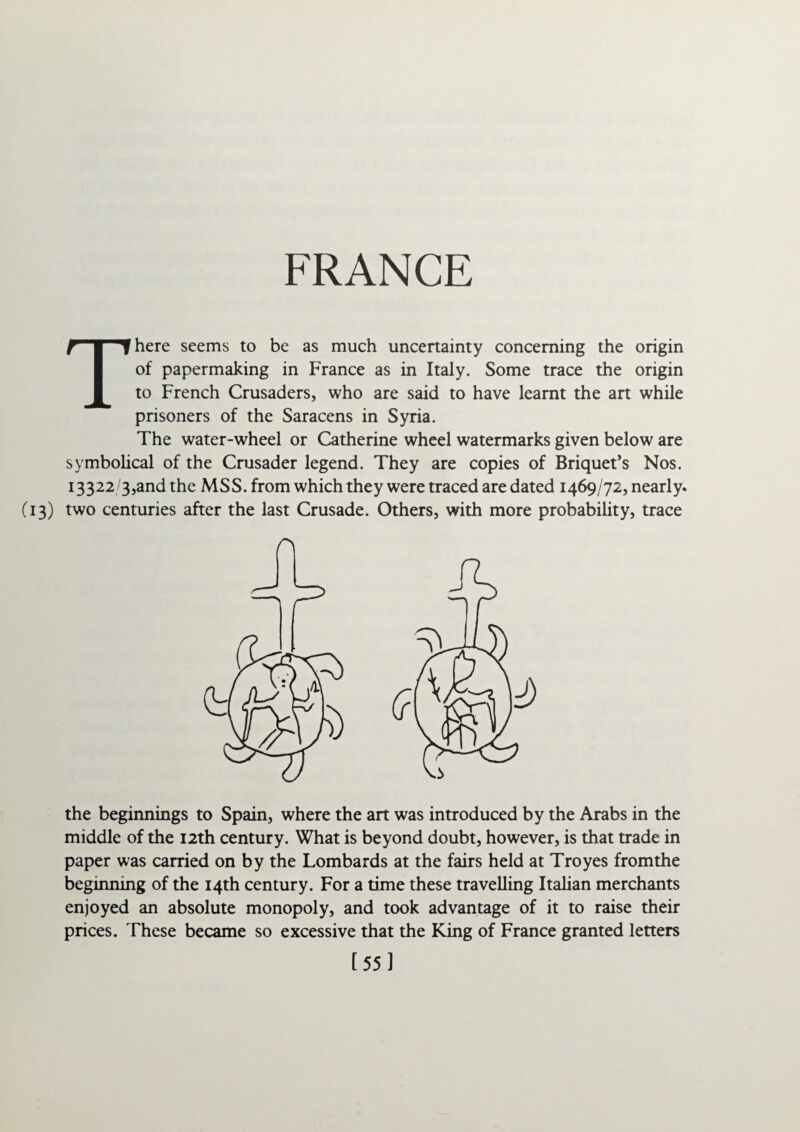 FRANCE There seems to be as much uncertainty concerning the origin of papermaking in France as in Italy. Some trace the origin to French Crusaders, who are said to have learnt the an while prisoners of the Saracens in Syria. The water-wheel or Catherine wheel watermarks given below are symbolical of the Crusader legend. They are copies of Briquet’s Nos. 13322/3,and the MSS. from which they were traced are dated 1469/72, nearly* (13) two centuries after the last Crusade. Others, with more probability, trace A the beginnings to Spain, where the art was introduced by the Arabs in the middle of the 12th century. What is beyond doubt, however, is that trade in paper was carried on by the Lombards at the fairs held at Troyes fromthe beginning of the 14th century. For a time these travelling Italian merchants enjoyed an absolute monopoly, and took advantage of it to raise their prices. These became so excessive that the King of France granted letters [55]