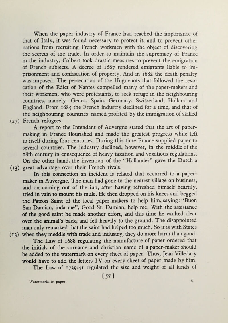 When the paper industry of France had reached the importance of that of Italy, it was found necessary to protect it, and to prevent other nations from recruiting French workmen with the object of discovering the secrets of the trade. In order to maintain the supremacy of France in the industry, Colbert took drastic measures to prevent the emigration of French subjects. A decree of 1667 rendered emigrants liable to im¬ prisonment and confiscation of property. And in 1682 the death penalty was imposed. The persecution of the Huguenots that followed the revo¬ cation of the Edict of Nantes compelled many of the paper-makers and their workmen, who were protestants, to seek refuge in the neighbouring countries, namely: Genoa, Spain, Germany, Switzerland, Holland and England. From 1685 the French industry declined for a time, and that of the neighbouring countries named profited by the immigration of skilled French refugees. A report to the Intendant of Auvergne stated that the art of paper¬ making in France flourished and made the greatest progress while left to itself during four centuries. During this time France supplied paper to several countries. The industry declined, however, in the middle of the 18th century in consequence of heavy taxation and vexatious regulations. On the other hand, the invention of the “Hollander” gave the Dutch a great advantage over their French rivals. In this connection an incident is related that occurred to a paper- maker in Auvergne. The man had gone to the nearest village on business, and on coming out of the inn, after having refreshed himself heartily, tried in vain to mount his mule. He then dropped on his knees and begged the Patron Saint of the local paper-makers to help him, saying: “Buon San Damian, juda me”, Good St. Damian, help me. With the assistance of the good saint he made another effort, and this time he vaulted clear over the animal’s back, and fell heavily to the ground. The disappointed man only remarked that the saint had helped too much. So it is with States when they meddle with trade and industry, they do more harm than good. The Law of 1688 regulating the manufacture of paper ordered that the initials of the surname and Christian name of a paper-maker should be added to the watermark on every sheet of paper. Thus, Jean Villedary would have to add the letters IV on every sheet of paper made by him. The Law of 1739/41 regulated the size and weight of all kinds of [57] Watermarks in paper. 8