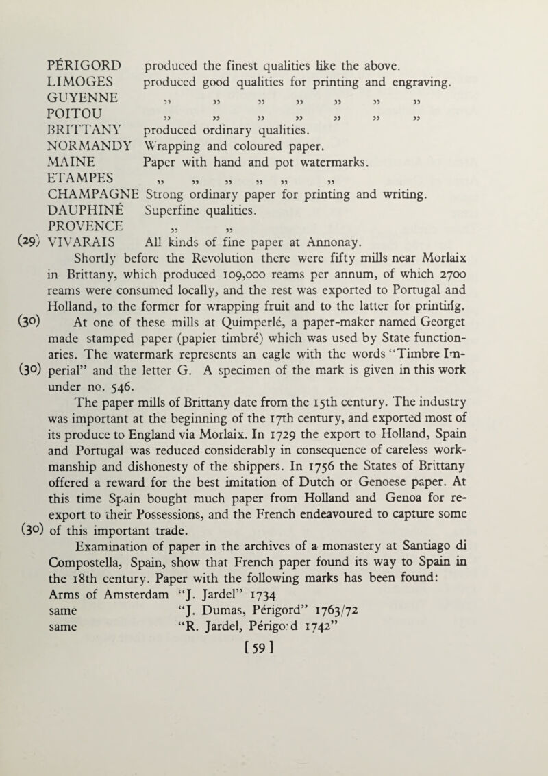 produced the finest qualities like the above, produced good qualities for printing and engraving. 33 33 33 33 33 >5 33 33 53 33 33 33 33 33 produced ordinary qualities. Wrapping and coloured paper. Paper with hand and pot watermarks. 33 33 33 33 33 33 CHAMPAGNE Strong ordinary paper for printing and writing. DAUPHINE Superfine qualities. PROVENCE (29) VIVARAIS All kinds of fine paper at Annonay. Shortly before the Revolution there were fifty mills near Morlaix in Brittany, which produced 109,000 reams per annum, of which 2700 reams were consumed locally, and the rest was exported to Portugal and Holland, to the former for wrapping fruit and to the latter for printiilg. (3°) At one of these mills at Quimperle, a paper-maker named Georget made stamped paper (papier timbre) which was used by State function¬ aries. The watermark represents an eagle with the words “Timbre Im- (3°) perial” and the letter G. A specimen of the mark is given in this work under no. 546. The paper mills of Brittany date from the 15th century. The industry was important at the beginning of the 17th century, and exported most of its produce to England via Morlaix. In 1729 the export to Holland, Spain and Portugal was reduced considerably in consequence of careless work¬ manship and dishonesty of the shippers. In 1756 the States of Brittany offered a reward for the best imitation of Dutch or Genoese paper. At this time Spain bought much paper from Holland and Genoa for re¬ export to their Possessions, and the French endeavoured to capture some (3°) of this important trade. Examination of paper in the archives of a monastery at Santiago di Compostella, Spain, show that French paper found its way to Spain in the 18th century. Paper with the following marks has been found: Arms of Amsterdam “J. Jardel” 1734 “J. Dumas, Perigord” 1763/72 “R. Jardel, Perigod 1742” [59] PERIGORD LIMOGES GUYENNE POITOU BRITTANY NORMANDY MAINE ETAMPES same same