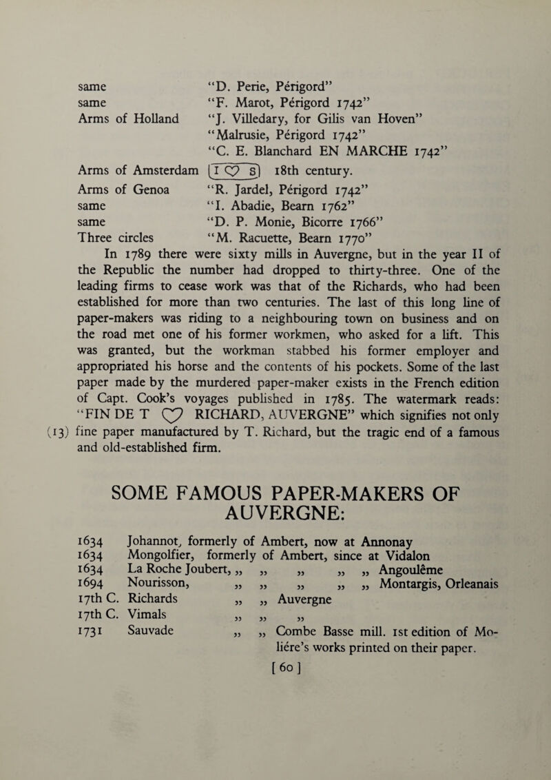 same “D. Perie, Perigord” same “F. Marot, Perigord 1742” Arms of Holland “J. Villedary, for Gilis van Hoven” “Malrusie, Perigord 1742” “C. E. Blanchard EN MARCHE 1742” Arms of Amsterdam |Tq? s) 18th century. Arms of Genoa “R. Jardel, Perigord 1742” same “I. Abadie, Beam 1762” same “D. P. Monie, Bicorre 1766” Three circles “M. Racuette, Bearn 1770” In 1789 there were sixty mills in Auvergne, but in the year II of the Republic the number had dropped to thirty-three. One of the leading firms to cease work was that of the Richards, who had been established for more than two centuries. The last of this long line of paper-makers was riding to a neighbouring town on business and on the road met one of his former workmen, who asked for a lift. This was granted, but the workman stabbed his former employer and appropriated his horse and the contents of his pockets. Some of the last paper made by the murdered paper-maker exists in the French edition of Capt. Cook’s voyages published in 1785. The watermark reads: “FIN DE T RICHARD, AUVERGNE” which signifies not only 3) fine paper manufactured by T. Richard, but the tragic end of a famous and old-established firm. SOME FAMOUS PAPER-MAKERS OF AUVERGNE: 1634 1634 1634 1694 17th c. 17th c. 1731 Johannot, formerly of Ambert, now at Annonay Mongolfier, formerly of Ambert, since at Vidalon La Roche Joubert, „ Nourisson, Richards Vimals Sauvade jj 53 33 33 33 33 33 33 33 33 33 33 33 33 Angouleme Montargis, Orleanais Auvergne 33 Combe Basse mill. 1st edition of Mo- liere’s works printed on their paper. [60]