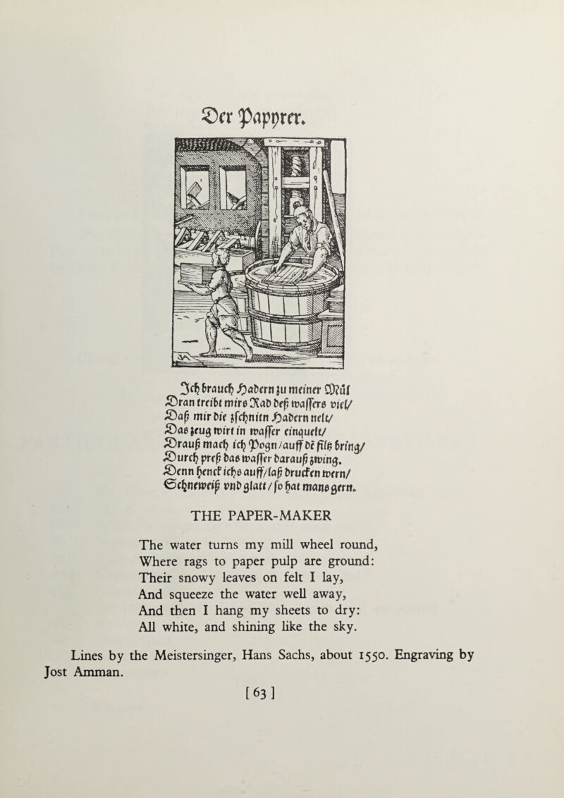 'Papprcr. 3dj Brautf? fyabcrn ju ftifiner CD?ul &ran trdbt mire CXaD brf? traffcra xnd/ mirDif jfdjnifn f)ab<rt\t\(lt/ £>ae $fu<$ iDirf in tracer mtqurft/ S3raufj mart? id? 91)090 /auIf Dr fTf£ 6rin$/ Surety prrf? bae tt?af)Trr baraufj jftung. £)cnn (jrmf icf?e auff/lafj brurfrn term/ 0djnftt>f^ pnbglad/fo §a* matu> 9frit* THE PAPER-MAKER The water turns my mill wheel round, Where rags to paper pulp are ground: Their snowy leaves on felt I lay. And squeeze the water well away. And then I hang my sheets to dry: All white, and shining like the sky. Lines by the Meistersinger, Hans Sachs, about 1550. Engraving by Jost Amman. [63]