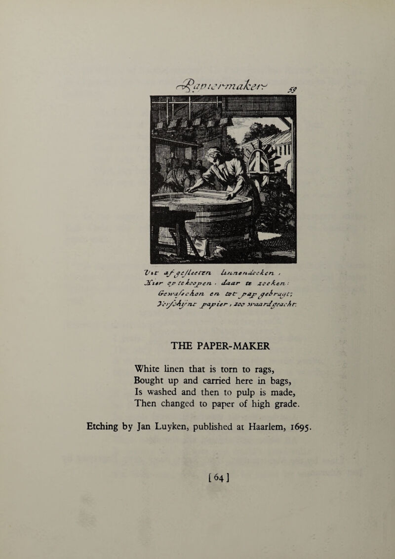 alee Vir •!/-ge/Ictmn. iL/i-nendccken , JCi*r- ffp teijppcn. . iZaar tr zeeAcn: &e>ya/rcAan en. art-y>Jjr ebr-ac/L-, Ji'ry'i>Aync jrajrier , zoo yyaarJjVfarAr. THE PAPER-MAKER White linen that is tom to rags, Bought up and carried here in bags. Is washed and then to pulp is made. Then changed to paper of high grade. Etching by Jan Luyken, published at Haarlem, 1695. [64]