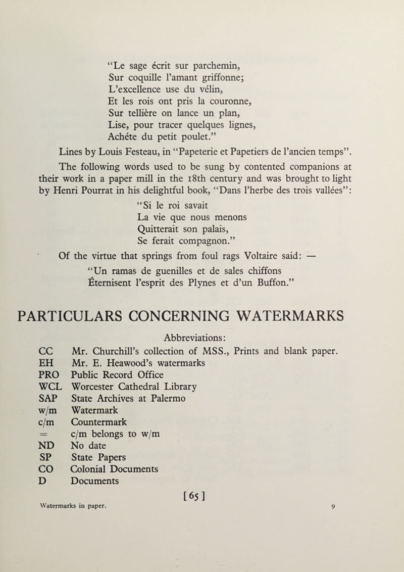 “Le sage ecrit sur parchemin, Sur coquille l’amant griffonne; L’excellence use du velin, Et les rois ont pris la couronne, Sur telliere on lance un plan, Lise, pour tracer quelques lignes, Achete du petit poulet.” Lines by Louis Festeau, in “Papeterie et Papetiers de l’ancien temps”. The following words used to be sung by contented companions at their work in a paper mill in the 18th century and was brought to light by Henri Pourrat in his delightful book, “Dans l’herbe des trois vallees”: “Si le roi savait La vie que nous menons Quitterait son palais, Se ferait compagnon.” Of the virtue that springs from foul rags Voltaire said: — “Un ramas de guenilles et de sales chiffons Eternisent l’esprit des Plynes et d’un Buffon.” PARTICULARS CONCERNING WATERMARKS Abbreviations: CC Mr. Churchill’s collection of MSS., Prints and blank paper. EH Mr. E. Heawood’s watermarks PRO Public Record Office WCL Worcester Cathedral Library SAP State Archives at Palermo w/m Watermark c/m Countermark = c/m belongs to w/m ND No date SP State Papers CO Colonial Documents D Documents [65] Watermarks in paper. 9