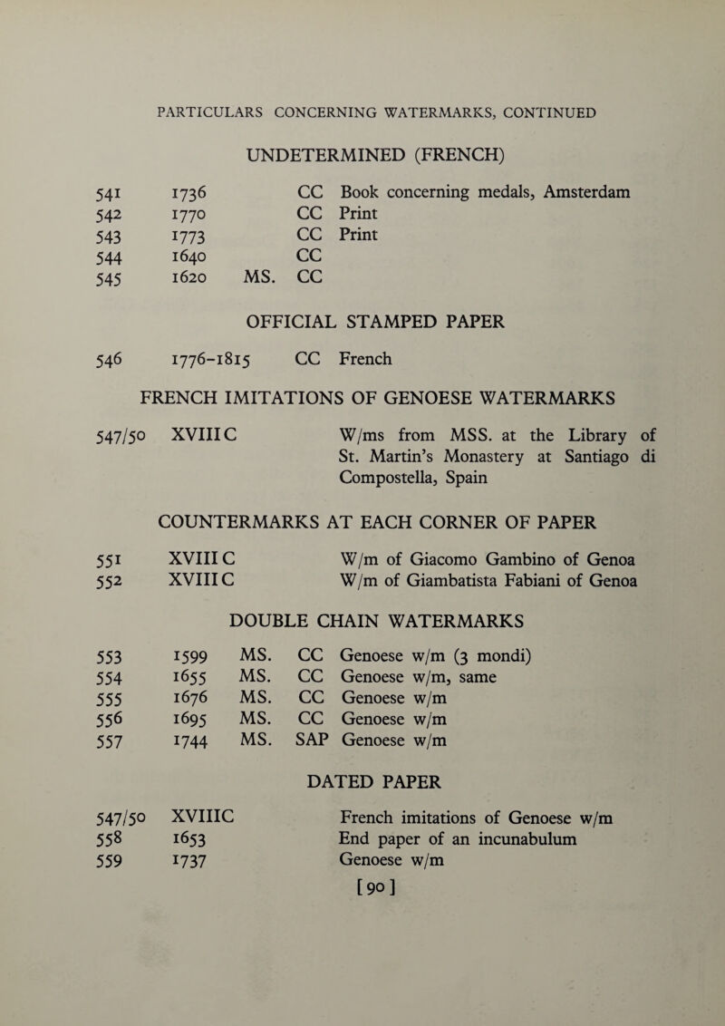 UNDETERMINED (FRENCH) 541 1736 CC Book concerning medals, Amsterdam 542 1770 CC Print 543 1773 CC Print 544 1640 CC 545 1620 MS. CC OFFICIAL STAMPED PAPER 546 1776-1815 CC French FRENCH IMITATIONS OF GENOESE WATERMARKS 547/50 XVIIIC W/ms from MSS. at the Library of St. Martin’s Monastery at Santiago di Compostella, Spain COUNTERMARKS AT EACH CORNER OF PAPER 551 XVIIIC W/m of Giacomo Gambino of Genoa 552 XVIIIC W/m of Giambatista Fabiani of Genoa DOUBLE CHAIN WATERMARKS 553 1599 MS. CC Genoese w/m (3 mondi) 554 1655 MS. CC Genoese w/m, same 555 1676 MS. CC Genoese w/m 556 1695 MS. CC Genoese w/m 557 1744 MS. SAP Genoese w/m DATED PAPER 547/50 XVIIIC French imitations of Genoese 558 1653 End paper of an incunabulum 559 1737 Genoese w/m [90]