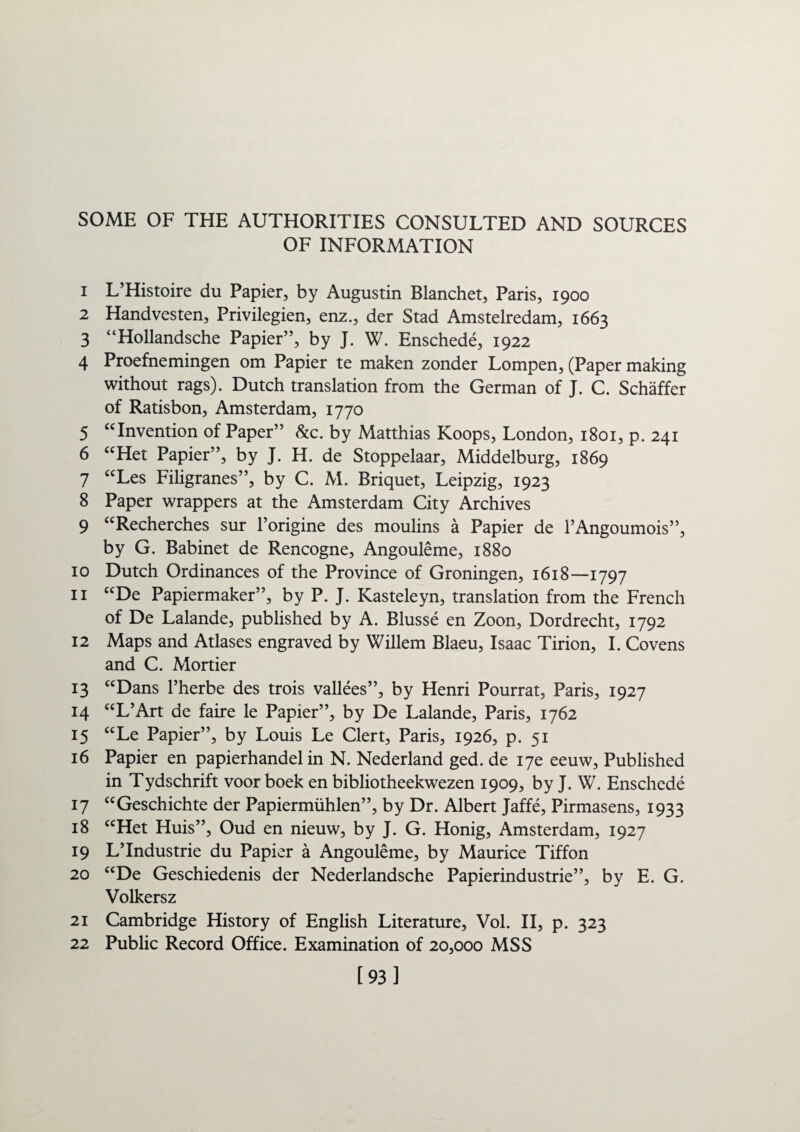 SOME OF THE AUTHORITIES CONSULTED AND SOURCES OF INFORMATION 1 L’Histoire du Papier, by Augustin Blanchet, Paris, 1900 2 Handvesten, Privilegien, enz., der Stad Amstelredam, 1663 3 “Hollandsche Papier”, by J. W. Enschede, 1922 4 Proefnemingen om Papier te maken zonder Lompen, (Paper making without rags). Dutch translation from the German of J. C. Schaffer of Ratisbon, Amsterdam, 1770 5 “Invention of Paper” &c. by Matthias Koops, London, 1801, p. 241 6 “Het Papier”, by J. H. de Stoppelaar, Middelburg, 1869 7 “Les Filigranes”, by C. M. Briquet, Leipzig, 1923 8 Paper wrappers at the Amsterdam City Archives 9 “Recherches sur l’origine des moulins a Papier de 1’Angoumois”, by G. Babinet de Rencogne, Angouleme, 1880 10 Dutch Ordinances of the Province of Groningen, 1618—1797 11 “De Papiermaker”, by P. J. Kasteleyn, translation from the French of De Lalande, published by A. Blusse en Zoon, Dordrecht, 1792 12 Maps and Atlases engraved by Willem Blaeu, Isaac Tirion, I. Covens and C. Mortier 13 “Dans l’herbe des trois vallees”, by Henri Pourrat, Paris, 1927 14 “L’Art de faire le Papier”, by De Lalande, Paris, 1762 15 “Le Papier”, by Louis Le Clert, Paris, 1926, p. 51 16 Papier en papierhandel in N. Nederland ged. de 17c eeuw, Published in Tydschrift voor boek en bibliotheekwezen 1909, by J. W. Enschede 17 “Geschichte der Papiermiihlen”, by Dr. Albert Jaffe, Pirmasens, 1933 18 “Het Huis”, Oud en nieuw, by J. G. Honig, Amsterdam, 1927 19 L’lndustrie du Papier a Angouleme, by Maurice Tiffon 20 “De Geschiedenis der Nederlandsche Papierindustrie”, by E. G. Volkersz 21 Cambridge History of English Literature, Vol. II, p. 323 22 Public Record Office. Examination of 20,000 MSS [93]