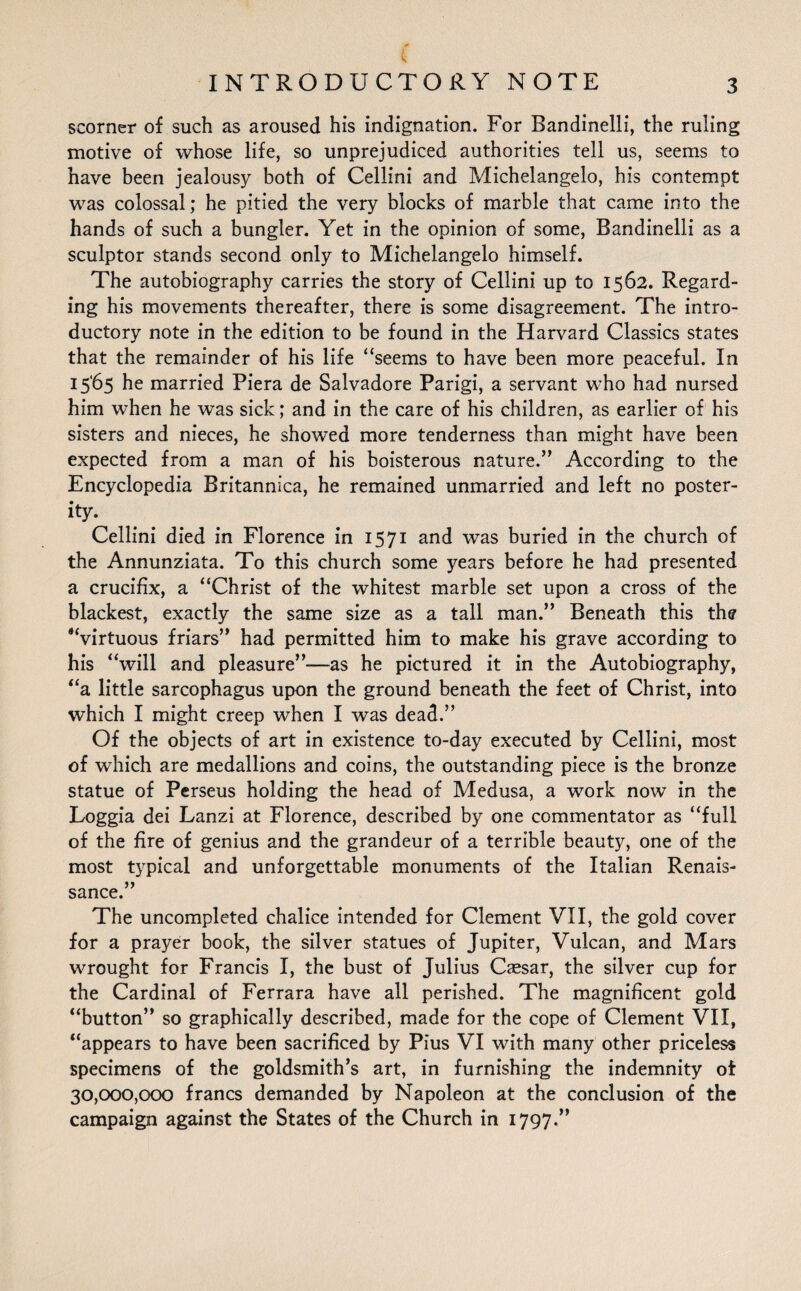 V INTRODUCTORY NOTE 3 scorner of such as aroused his indignation. For Bandinelli, the ruling motive of whose life, so unprejudiced authorities tell us, seems to have been jealousy both of Cellini and Michelangelo, his contempt was colossal; he pitied the very blocks of marble that came into the hands of such a bungler. Yet in the opinion of some, Bandinelli as a sculptor stands second only to Michelangelo himself. The autobiography carries the story of Cellini up to 1562. Regard¬ ing his movements thereafter, there is some disagreement. The intro¬ ductory note in the edition to be found in the Harvard Classics states that the remainder of his life “seems to have been more peaceful. In 1565 he married Piera de Salvadore Parigi, a servant who had nursed him when he was sick; and in the care of his children, as earlier of his sisters and nieces, he showed more tenderness than might have been expected from a man of his boisterous nature.” According to the Encyclopedia Britannica, he remained unmarried and left no poster¬ ity- Cellini died in Florence in 1571 and was buried in the church of the Annunziata. To this church some years before he had presented a crucifix, a “Christ of the whitest marble set upon a cross of the blackest, exactly the same size as a tall man.” Beneath this the ‘‘virtuous friars” had permitted him to make his grave according to his “will and pleasure”-—as he pictured it in the Autobiography, “a little sarcophagus upon the ground beneath the feet of Christ, into which I might creep when I was dead.” Of the objects of art in existence to-day executed by Cellini, most of which are medallions and coins, the outstanding piece is the bronze statue of Perseus holding the head of Medusa, a work now in the Loggia dei Lanzi at Florence, described by one commentator as “full of the fire of genius and the grandeur of a terrible beauty, one of the most typical and unforgettable monuments of the Italian Renais¬ sance.” The uncompleted chalice intended for Clement VII, the gold cover for a prayer book, the silver statues of Jupiter, Vulcan, and Mars wrought for Francis I, the bust of Julius Caesar, the silver cup for the Cardinal of Ferrara have all perished. The magnificent gold “button” so graphically described, made for the cope of Clement VII, “appears to have been sacrificed by Pius VI with many other priceless specimens of the goldsmith’s art, in furnishing the indemnity of 30,000,000 francs demanded by Napoleon at the conclusion of the campaign against the States of the Church in 1797”