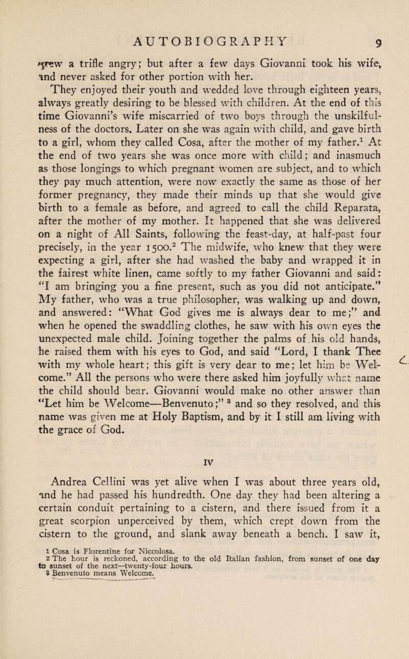 ^rew a trifle angry; but after a few days Giovanni took his wife, and never asked for other portion with her. They enjoyed their youth and wedded love through eighteen years, always greatly desiring to be blessed with children. At the end of this time Giovanni’s wife miscarried of two bo}^s through the unskilful- ness of the doctors. Later on she was again with child, and gave birth to a girl, whom they called Cosa, after the mother of my father.1 At the end of two years she was once more with child; and inasmuch as those longings to which pregnant women are subject, and to which they pay much attention, were now exactly the same as those of her former pregnancy, they made their minds up that she would give birth to a female as before, and agreed to call the child Reparata, after the mother of my mother. It happened that she was delivered on a night of All Saints, following the feast-day, at half-past four precisely, in the year 1500.2 The midwife, who knew that they were expecting a girl, after she had washed the baby and wrapped it in the fairest white linen, came softly to my father Giovanni and said: “I am bringing you a fine present, such as you did not anticipate.’* My father, who was a true philosopher, was walking up and down, and answered: “What God gives me is always dear to me;” and when he opened the swaddling clothes, he saw with his own eyes the unexpected male child. Joining together the palms of his old hands, he raised them with his eyes to God, and said “Lord, I thank Thee with my whole heart; this gift is very dear to me; let him be Wel¬ come.” All the persons who were there asked him joyfully what name the child should bear. Giovanni would make no other answer than “Let him be Welcome—Benvenuto;” 3 and so they resolved, and this name was given me at Holy Baptism, and by it I still am living with the grace of God. IV Andrea Cellini was yet alive when I was about three years old, and he had passed his hundredth. One day they had been altering a certain conduit pertaining to a cistern, and there issued from it a great scorpion unperceived by them, which crept down from the cistern to the ground, and slank away beneath a bench. I saw it, 1 Cosa is Florentine for Niccolosa. 2 The hour is reckoned, according to the old Italian fashion, from sunset of one day to sunset of the next—twenty-four hours. 3 Benvenuto means Welcome.