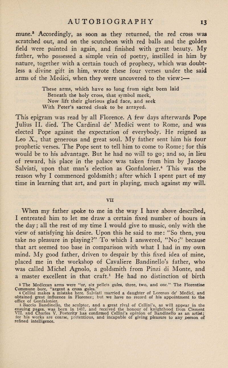 mune.3 Accordingly, as soon as they returned, the red cross was scratched out, and on the scutcheon with red balls and the golden field were painted in again, and finished with great beauty. My father, who possessed a simple vein of poetry, instilled in him by nature, together with a certain touch of prophecy, which was doubt¬ less a divine gift in him, wrote these four verses under the said arms of the Medici, when they were uncovered to the view:— These arms, which have so long from sight been laid Beneath the holy cross, that symbol meek, Now lift their glorious glad face, and seek With Peter’s sacred cloak to be arrayed. This epigram was read by all Florence. A few days afterwards Pope Julius II. died. The Cardinal de’ Medici went to Rome, and was elected Pope against the expectation of everybody. He reigned as Leo X., that generous and great soul. My father sent him his four prophetic verses. The Pope sent to tell him to come to Rome; for this would be to his advantage. But he had no will to go; and so, in lieu of reward, his place in the palace was taken from him by Jacopo Salviati, upon that man’s election as Gonfalonier.4 This was the reason why I commenced goldsmith; after which I spent part of my time in learning that art, and part in playing, much against my will. VII When my father spoke to me in the way I have above described, I entreated him to let me draw a certain fixed number of hours in the day; all the rest of my time I would give to music, only with the view of satisfying his desire. Upon this he said to me: “So then, you take no pleasure in playing?” To which I answered, “No;” because that art seemed too base in comparison with what I had in my own mind. My good father, driven to despair by this fixed idea of mine, placed me in the workshop of Cavaliere Bandinello’s father, who was called Michel Agnolo, a goldsmith from Pinzi di Monte, and a master excellent in that craft.1 He had no distinction of birth 3 The Medicean arms were “or, six pellets gules, three, two, and one.” The Florentine Commune bore, “argent a cross gules.” 4 Cellini makes a mistake here. Salviati married a daughter of Lorenzo de’ Medici, and obtained great influence in Florence; but we have no record of his appointment to the office of Gonfalonier. l Baccio Bandinello, the sculptor, and a great rival of Cellini’s, as will appear in the ensuing pages, was born in 1487, and received the honour of knighthood from Clement ATI. and Charles V. Posterity has confirmed Cellini’s opinion of Bandinello as an artist; for his works are coarse, pretentious, and incapable of giving pleasure to any person of refined intelligence.