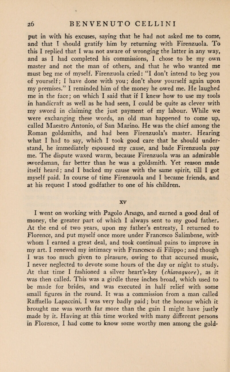 put in with his excuses, saying that he had not asked me to come, and that I should gratify him by returning with Firenzuola. To this I replied that I was not aware of wronging the latter in any way, and as I had completed his commissions, I chose to be my own master and not the man of others, and that he who wanted me must beg me of myself. Firenzuola cried: “I don’t intend to beg you of yourself; I have done with you; don’t show yourself again upon my premises.” I reminded him of the money he owed me. He laughed me in the face; on which I said that if I knew how to use my tools in handicraft as well as he had seen, I could be quite as clever with my sword in claiming the just payment of my labour. While we were exchanging these words, an old man happened to come up, called Maestro Antonio, of San Marino. He was the chief among the Roman goldsmiths, and had been Firenzuola’s master. Hearing what I had to say, which I took good care that he should under¬ stand, he immediately espoused my cause, and bade Firenzuola pay me. The dispute waxed warm, because Firenzuola was an admirable swordsman, far better than he was a goldsmith. Yet reason made itself heard; and I backed my cause with the same spirit, till I got myself paid. In course of time Firenzuola and I became friends, and at his request I stood godfather to one of his children. xv I went on working with Pagolo Arsago, and earned a good deal of money, the greater part of which I always sent to my good father. At the end of two years, upon my father’s entreaty, I returned to Florence, and put myself once more under Francesco Salimbene, with whom I earned a great deal, and took continual pains to improve in my art. I renewed my intimacy with Francesco di Filippo; and though I was too much given to pleasure, owing to that accursed music, I never neglected to devote some hours of the day or night to study. At that time I fashioned a silver heart’s-key (chiavaquore), as it was then called. This was a girdle three inches broad, which used to be made for brides, and was executed in half relief with some small figures in the round. It was a commission from a man called Raffaello Lapaccini. I was very badly paid; but the honour which it brought me was worth far more than the gain I might have justly made by it. Having at this time worked with many different persons in Florence, I had come to know some worthy men among the gold-