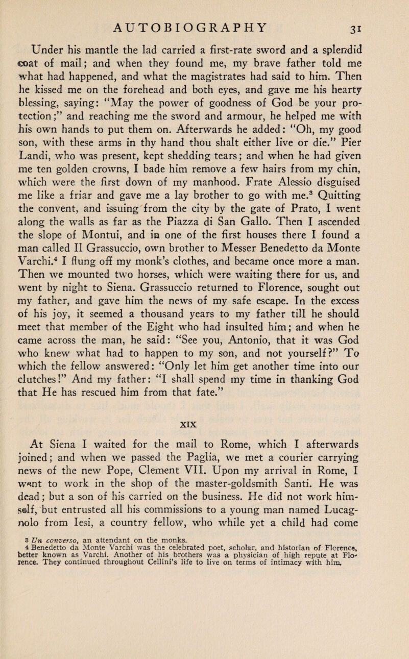 Under his mantle the lad carried a first-rate sword and a splendid coat of mail; and when they found me, my brave father told me what had happened, and what the magistrates had said to him. Then he kissed me on the forehead and both eyes, and gave me his hearty blessing, saying: “May the power of goodness of God be your pro¬ tection;” and reaching me the sword and armour, he helped me with his own hands to put them on. Afterwards he added: “Oh, my good son, with these arms in thy hand thou shalt either live or die.” Pier Landi, who was present, kept shedding tears; and when he had given me ten golden crowns, I bade him remove a few hairs from my chin, which were the first down of my manhood. Frate Alessio disguised me like a friar and gave me a lay brother to go with me.3 Quitting the convent, and issuing from the city by the gate of Prato, I went along the walls as far as the Piazza di San Gallo. Then I ascended the slope of Montui, and in one of the first houses there I found a man called II Grassuccio, own brother to Messer Benedetto da Monte Varchi.4 I flung off my monk’s clothes, and became once more a man. Then we mounted two horses, which were waiting there for us, and went by night to Siena. Grassuccio returned to Florence, sought out my father, and gave him the news of my safe escape. In the excess of his joy, it seemed a thousand years to my father till he should meet that member of the Eight who had insulted him; and when he came across the man, he said: “See you, Antonio, that it was God who knew what had to happen to my son, and not yourself?” To which the fellow answered: “Only let him get another time into our clutches!” And my father: “I shall spend my time in thanking God that He has rescued him from that fate.” XIX At Siena I waited for the mail to Rome, which I afterwards joined; and when we passed the Paglia, we met a courier carrying news of the new Pope, Clement VII. Upon my arrival in Rome, I wnnt to work in the shop of the master-goldsmith Santi. He was dead; but a son of his carried on the business. He did not work him- self, but entrusted all his commissions to a young man named Lucag- nolo from Iesi, a country fellow, who while yet a child had come 3 Un converso, an attendant on the monks. 4 Benedetto da Monte Varchi was the celebrated poet, scholar, and historian of Florence, better known as Varchi. Another of his brothers was a physician of high repute at Flo^ lence. They continued throughout Cellini’s life to live on terms of intimacy with him.