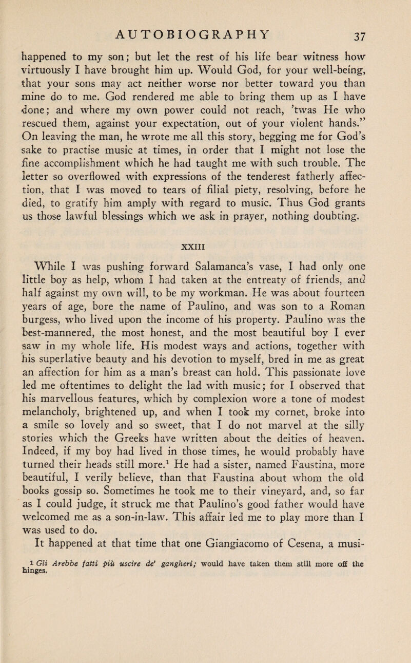 happened to my son; but let the rest of his life bear witness how virtuously I have brought him up. Would God, for your well-being, that your sons may act neither worse nor better toward you than mine do to me. God rendered me able to bring them up as I have done; and where my own power could not reach, ’twas He who rescued them, against your expectation, out of your violent hands.” On leaving the man, he wrote me all this story, begging me for God’s sake to practise music at times, in order that I might not lose the fine accomplishment which he had taught me with such trouble. The letter so overflowed with expressions of the tenderest fatherly affec¬ tion, that I was moved to tears of filial piety, resolving, before he died, to gratify him amply with regard to music. Thus God grants us those lawful blessings which we ask in prayer, nothing doubting. XXIII While I was pushing forward Salamanca’s vase, I had only one little boy as help, whom I had taken at the entreaty of friends, and half against my own will, to be my workman. He was about fourteen years of age, bore the name of Paulino, and was son to a Roman burgess, who lived upon the income of his property. Paulino was the best-mannered, the most honest, and the most beautiful boy I ever saw in my whole life. His modest ways and actions, together with his superlative beauty and his devotion to myself, bred in me as great an affection for him as a man’s breast can hold. This passionate love led me oftentimes to delight the lad with music; for I observed that his marvellous features, which by complexion wore a tone of modest melancholy, brightened up, and when I took my cornet, broke into a smile so lovely and so sweet, that I do not marvel at the silly stories which the Greeks have written about the deities of heaven. Indeed, if my boy had lived in those times, he would probably have turned their heads still more.1 He had a sister, named Faustina, more beautiful, I verily believe, than that Faustina about whom the old books gossip so. Sometimes he took me to their vineyard, and, so far as I could judge, it struck me that Paulino’s good father would have welcomed me as a son-in-law. This affair led me to play more than I was used to do. It happened at that time that one Giangiacomo of Cesena, a musi- l Gli Arebbe fatti piu uscire de’ gangheri; would have taken them still more off the hinges.