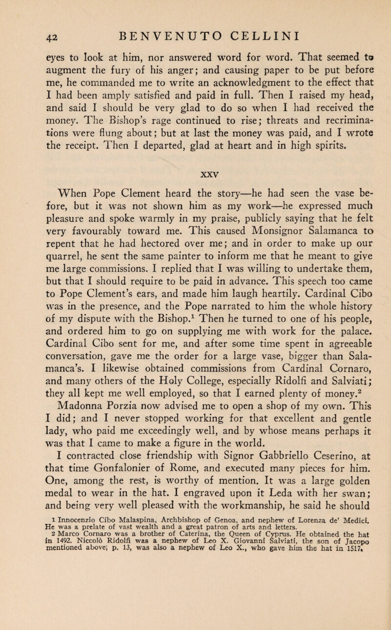 eyes to look at him, nor answered word for word. That seemed to augment the fury of his anger; and causing paper to be put before me, he commanded me to write an acknowledgment to the effect that I had been amply satisfied and paid in full. Then I raised my head, and said I should be very glad to do so when I had received the money. The Bishops rage continued to rise; threats and recrimina¬ tions were flung about; but at last the money was paid, and I wrote the receipt. Then I departed, glad at heart and in high spirits. XXV When Pope Clement heard the story—he had seen the vase be¬ fore, but it was not shown him as my work—he expressed much pleasure and spoke warmly in my praise, publicly saying that he felt very favourably toward me. This caused Monsignor Salamanca to repent that he had hectored over me; and in order to make up our quarrel, he sent the same painter to inform me that he meant to giye me large commissions. I replied that I was willing to undertake them, but that I should require to be paid in advance. This speech too came to Pope Clement’s ears, and made him laugh heartily. Cardinal Cibo was in the presence, and the Pope narrated to him the whole history of my dispute with the Bishop.1 Then he turned to one of his people, and ordered him to go on supplying me with work for the palace. Cardinal Cibo sent for me, and after some time spent in agreeable conversation, gave me the order for a large vase, bigger than Sala¬ manca’s. I likewise obtained commissions from Cardinal Cornaro, and many others of the Holy College, especially Ridolfi and Salviati; they all kept me well employed, so that I earned plenty of money.2 Madonna Porzia now advised me to open a shop of my own. This I did; and I never stopped working for that excellent and gentle lady, who paid me exceedingly well, and by whose means perhaps it was that I came to make a figure in the world. I contracted close friendship with Signor Gabbriello Ceserino, at that time Gonfalonier of Rome, and executed many pieces for him. One, among the rest, is worthy of mention. It was a large golden medal to wear in the hat. I engraved upon it Leda with her swan; and being very well pleased with the workmanship, he said he should 1 Irmocenzio Cibo Malaspina, Archbishop of Genoa, and nephew of Lorenza de’ Medici. He was a prelate of vast wealth and a great patron of arts and letters. 2 Marco Cornaro was a brother of Caterina, the Queen of Cyprus. He obtained the hat in 1492. Niccold Ridolfi was a nephew of Leo X. Giovanni Salviati, the son of Jacopo mentioned above; p. 13, was also a nephew of Leo X., who gave him the hat in 1517,