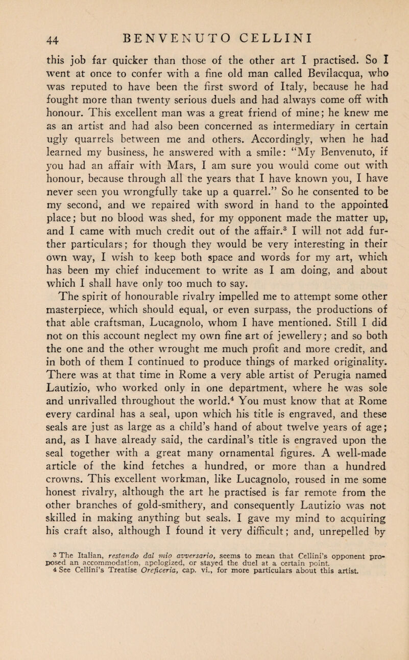 this job far quicker than those of the other art I practised. So I went at once to confer with a fine old man called Bevilacqua, who was reputed to have been the first sword of Italy, because he had fought more than twenty serious duels and had always come off with honour. This excellent man was a great friend of mine; he knew me as an artist and had also been concerned as intermediary in certain ugly quarrels between me and others. Accordingly, when he had learned my business, he answered with a smile: “My Benvenuto, if you had an affair with Mars, I am sure you would come out with honour, because through all the years that I have known you, I have never seen you wrongfully take up a quarrel.” So he consented to be my second, and we repaired with sword in hand to the appointed place; but no blood was shed, for my opponent made the matter up, and I came with much credit out of the affair.3 I will not add fur¬ ther particulars; for though they would be very interesting in their own way, I wish to keep both space and words for my art, which has been my chief inducement to write as I am doing, and about which I shall have only too much to say. The spirit of honourable rivalry impelled me to attempt some other masterpiece, which should equal, or even surpass, the productions of that able craftsman, Lucagnolo, whom I have mentioned. Still I did not on this account neglect my own fine art of jewellery; and so both the one and the other wrought me much profit and more credit, and in both of them I continued to produce things of marked originality. There was at that time in Rome a very able artist of Perugia named Lautizio, who worked only in one department, where he was sole and unrivalled throughout the world.4 You must know that at Rome every cardinal has a seal, upon which his title is engraved, and these seals are just as large as a child’s hand of about twelve years of age; and, as I have already said, the cardinal’s title is engraved upon the seal together with a great many ornamental figures. A well-made article of the kind fetches a hundred, or more than a hundred crowns. This excellent workman, like Lucagnolo, roused in me some honest rivalry, although the art he practised is far remote from the other branches of gold-smithery, and consequently Lautizio was not skilled in making anything but seals. I gave my mind to acquiring his craft also, although I found it very difficult; and, unrepelled by 3 The Italian, restando dal mio avversario, seems to mean that Cellini’s opponent pro¬ posed an accommodation, apologized, or stayed the duel at a certain point. 4 See Cellini’s Treatise Oreficeria, cap. vi., for more particulars about this artist.