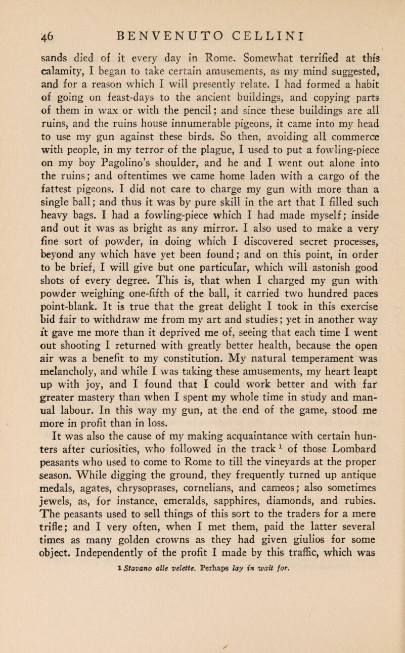 sands died of it every day in Rome. Somewhat terrified at this calamity, I began to take certain amusements, as my mind suggested, and for a reason which I will presently relate. I had formed a habit of going on feast-days to the ancient buildings, and copying parts of them in wax or with the pencil; and since these buildings are all ruins, and the ruins house innumerable pigeons, it came into my head to use my gun against these birds. So then, avoiding all commerce with people, in my terror of the plague, I used to put a fowling-piece on my boy Pagolino’s shoulder, and he and I went out alone into the ruins; and oftentimes we came home laden with a cargo of the fattest pigeons. I did not care to charge my gun with more than a single ball; and thus it was by pure skill in the art that I filled such heavy bags. I had a fowling-piece which I had made myself; inside and out it was as bright as any mirror. I also used to make a very fine sort of powder, in doing which I discovered secret processes, beyond any which have yet been found; and on this point, in order to be brief, I will give but one particular, which will astonish good shots of every degree. This is, that when I charged my gun with powder weighing one-fifth of the ball, it carried two hundred paces point-blank. It is true that the great delight I took in this exercise bid fair to withdraw me from my art and studies; yet in another way it gave me more than it deprived me of, seeing that each time I went out shooting I returned with greatly better health, because the open air wras a benefit to my constitution. My natural temperament was melancholy, and while I w~as taking these amusements, my heart leapt up with joy, and I found that I could work better and with far greater mastery than when I spent my whole time in study and man¬ ual labour. In this way my gun, at the end of the game, stood me more in profit than in loss. It was also the cause of my making acquaintance with certain hun¬ ters after curiosities, who followed in the track 1 of those Lombard peasants who used to come to Rome to till the vineyards at the proper season. While digging the ground, they frequently turned up antique medals, agates, chrysoprases, cornelians, and cameos; also sometimes jewels, as, for instance, emeralds, sapphires, diamonds, and rubies. The peasants used to sell things of this sort to the traders for a mere trifle; and I very often, when I met them, paid the latter several times as many golden crowns as they had given giulios for some object. Independently of the profit I made by this traffic, which was 1 Stavano alls velette. Perhaps lay in wait for.