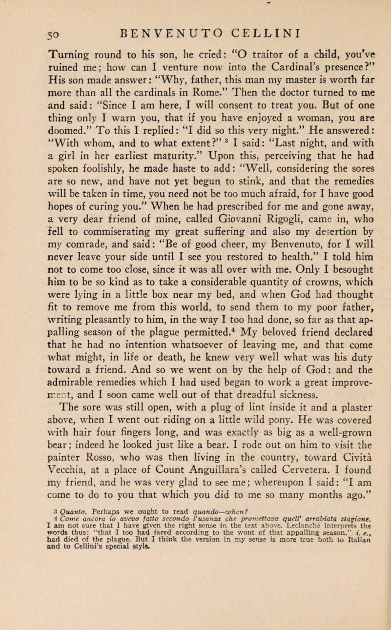 Turning round to his son, he cried: “O traitor of a child, youVe ruined me; how can I venture now into the Cardinal’s presence?” His son made answer: “Why, father, this man my master is worth far more than all the cardinals in Rome.” Then the doctor turned to me and said: “Since I am here, I will consent to treat you. But of one thing only I warn you, that if you have enjoyed a woman, you are doomed.” To this I replied: “I did so this very night.” He answered: “With whom, and to what extent?” 3 I said: “Last night, and with a girl in her earliest maturity.” Upon this, perceiving that he had spoken foolishly, he made haste to add: “Well, considering the sores are so new, and have not yet begun to stink, and that the remedies will be taken in time, you need not be too much afraid, for I have good hopes of curing you.” When he had prescribed for me and gone away, a very dear friend of mine, called Giovanni Rigogli, came in, who fell to commiserating my great suffering and also my desertion by my comrade, and said: “Be of good cheer, my Benvenuto, for I will never leave your side until I see you restored to health.” I told him not to come too close, since it was all over with me. Only I besought him to be so kind as to take a considerable quantity of crowns, which were lying in a little box near my bed, and when God had thought fit to remove me from this world, to send them to my poor father, writing pleasantly to him, in the way I too had done, so far as that ap¬ palling season of the plague permitted.4 My beloved friend declared that he had no intention whatsoever of leaving me, and that come what might, in life or death, he knew very well what was his duty toward a friend. And so we went on by the help of God: and the admirable remedies which I had used began to work a great improve¬ ment, and I soon came well out of that dreadful sickness. The sore was still open, with a plug of lint inside it and a plaster above, when I went out riding on a little wild pony. He was covered with hair four fingers long, and was exactly as big as a well-grown bear; indeed he looked just like a bear. I rode out on him to visit the painter Rosso, who was then living in the country, toward Civita Vecchia, at a place of Count Anguillara’s called Cervetera. I found my friend, and he was very glad to see me; whereupon I said: “I am come to do to you that which you did to me so many months ago.” 3 Quanto. Perhaps we ought to read quand-o—when? 4 Come ancora io avevo fatto secondo I’usanza che promettava quell’ arrabiata stagione. I am not sure that I have given the right sense in the text above. Leclanche interprets the words thus: “that I too had fared according to the wont of that appalling season,” i. e., had died of the plague. But I think the version in my sense is more true both to Italian and to Cellini’s special style.